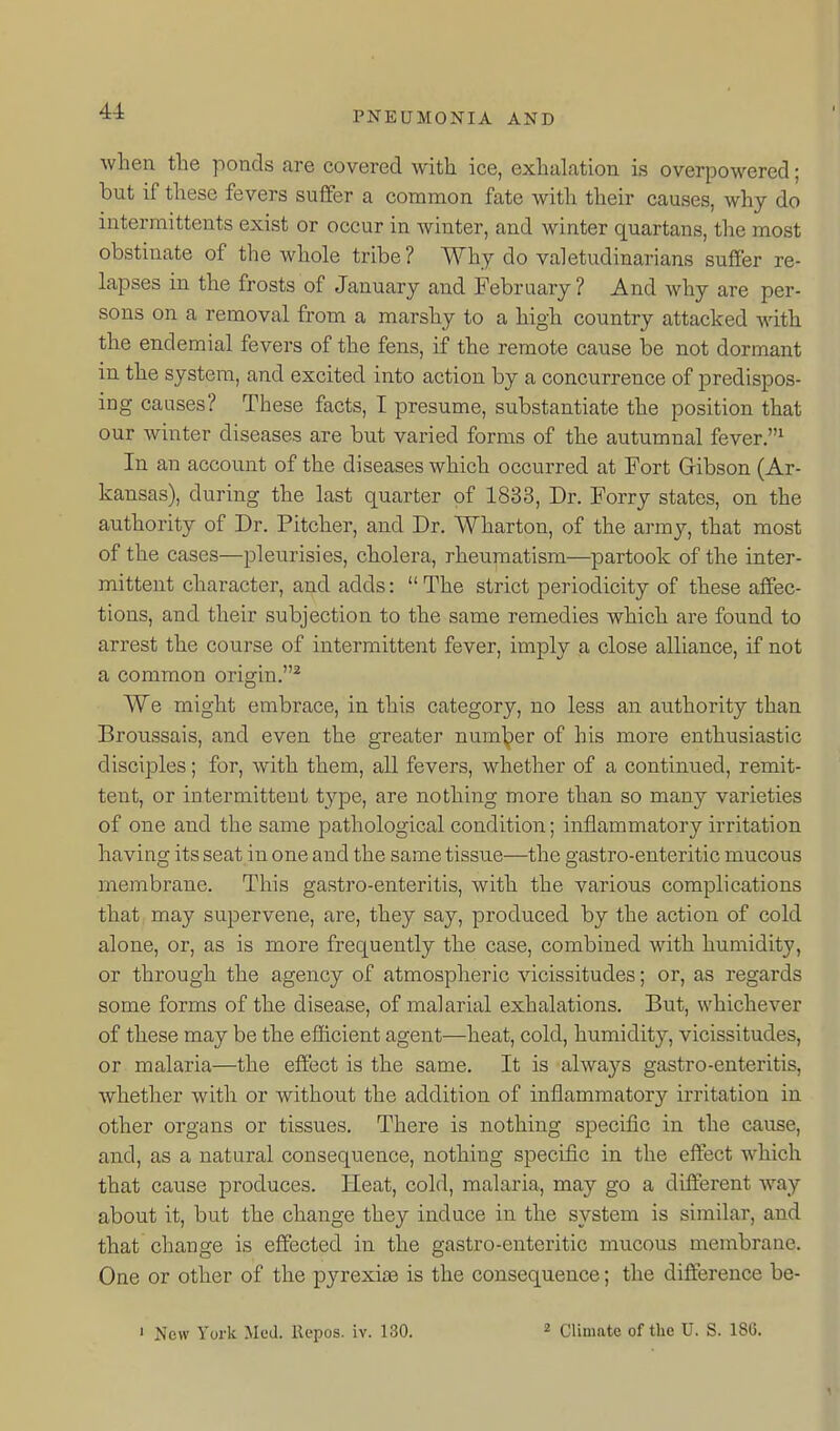 when the ponds are covered with ice, exhalation is overpowered; but if these fevers suffer a common fate with their causes, why do intermittents exist or occur in winter, and winter quartans, the most obstinate of the whole tribe? Why do valetudinarians suffer re- lapses in the frosts of January and February ? And why are per- sons on a removal from a marshy to a high country attacked with the endemial fevers of the fens, if the remote cause be not dormant in the system, and excited into action by a concurrence of predispos- ing causes? These facts, I presume, substantiate the position that our winter diseases are but varied forms of the autumnal fever.^ In an account of the diseases which occurred at Fort Gibson (Ar- kansas), during the last quarter of 1833, Dr. Ferry states, on the authority of Dr. Pitcher, and Dr. Wharton, of the army, that most of the cases—pleurisies, cholera, rheumatism—partook of the inter- mittent character, and adds:  The strict periodicity of these affec- tions, and their subjection to the same remedies which are found to arrest the course of intermittent fever, imply a close alliance, if not a common origin.^ We might embrace, in this category, no less an authority than Broussais, and even the greater number of his more enthusiastic disciples; for, with them, all fevers, whether of a continued, remit- tent, or intermittent type, are nothing more than so many varieties of one and the same pathological condition; inflammatory irritation having its seat in one and the same tissue—the gastro-enteritic mucous membrane. This gastro-enteritis, with the various complications that may supervene, are, they say, produced by the action of cold alone, or, as is more frequently the case, combined with humidity, or through the agency of atmospheric vicissitudes; or, as regards some forms of the disease, of malarial exhalations. But, whichever of these may be the efficient agent—heat, cold, humidity, vicissitudes, or malaria—the effect is the same. It is always gastro-enteritis, whether with or without the addition of inflammatory irritation in other organs or tissues. There is nothing specific in the cause, and, as a natural consequence, nothing specific in the effect which that cause produces. Heat, cold, malaria, may go a different way about it, but the change they induce in the system is similar, and that change is effected in the gastro-enteritic mucous membrane. One or other of the pyrexia is the consequence; the difference be-