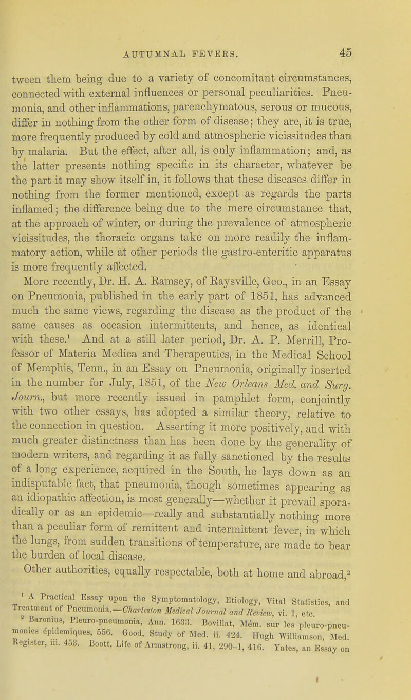 tween them being due to a variety of concomitant circumstances, connected with external influences or personal peculiarities. Pneu- monia, and other inflammations, parenchymatous, serous or mucous, differ in nothing from the other form of disease; they are, it is true, more frequently produced by cold and atmospheric vicissitudes than by malaria. But the effect, after all, is only inflammation; and, as the latter presents nothing specific in its character, whatever be the part it may show itself in, it follows that these diseases differ in nothing from the former mentioned, except as regards the parts inflamed; the difference being due to the mere circumstance that, at the approach of winter, or during the prevalence of atmospheric vicissitudes, the thoracic organs take on more readily the inflam- matory action, while at other periods the gastro-enteritic apparatus is more frequently affected. More recently. Dr. H. A. Eamsey, of Eaysville, Geo., in an Essay on Pneumonia, published in the early part of 1851, has advanced much the same views, regarding the disease as the product of the same causes as occasion intermittents, and hence, as identical with these.' And at a still later period. Dr. A. P. Merrill, Pro- fessor of Materia Medica and Therapeutics, in the Medical School of Memphis, Tenn., in an Essay on Pneumonia, originally inserted in the number for July, 1851, of the New Orleans Med. and Surg. Joum., but more recently issued in pamphlet form, conjointly with two other essays, has adopted a similar theory, relative to the connection in question. Asserting it more positively, and with much greater distinctness than has been done by the generality of modern writers, and regarding it as fully sanctioned by the results of a long experience, acquired in the South, he lays down as an indisputable fact, that pneumonia, though sometimes appearing as an idiopathic affection, is most generally—whether it prevail spora- dically or as an epidemic—really and substantially nothing more than a peculiar form of remittent and intermittent fever, in which the lungs, from sudden transitions of temperature, are made to bear the burden of local disease. Other authorities, equally respectable, both at home and abroad,^ ' A Practical Essay upon the Symptomatology, Etiology, Vital Statistics, and Jrcatment of Vncnmonm.~Charles/on Medical Journal and Revieiv, vi 1 etc « Baronius, Pleuro-pneumonia, ijinn. 1633. Bovillat, Mdra. sur les'pleiu-o-pneu- mon.es 6pidemiques, 556. Good, Study of Med. ii. 424. Hugh WilUamson, Med. Keg,..tcr, HI. 453. Boott, Life of Armstrong, ii. 41, 290-1, 416. Yates, an Essay on I