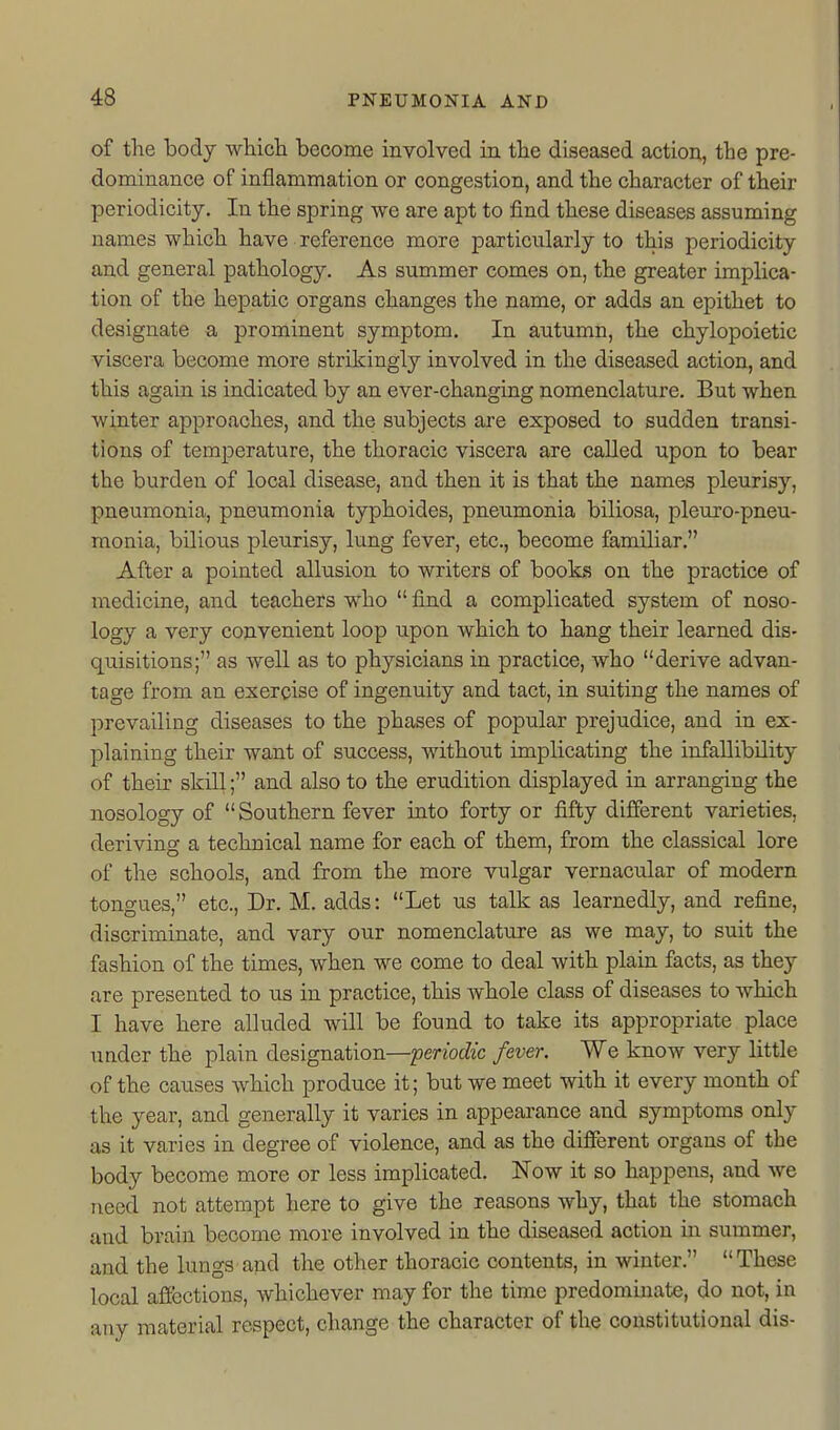 of the body which become involved in the diseased action, the pre- dominance of inflammation or congestion, and the character of their periodicity. In the spring we are apt to find these diseases assuming names which have reference more particularly to this periodicity and general pathology. As summer comes on, the greater implica- tion of the hepatic organs changes the name, or adds an epithet to designate a prominent symptom. In autumn, the chylopoietic viscera become more strikingly involved in the diseased action, and this again is indicated by an ever-changing nomenclature. But when winter approaches, and the subjects are exposed to sudden transi- tions of temperature, the thoracic viscera are called upon to bear the burden of local disease, and then it is that the names pleurisy, pneumonia, pneumonia typhoides, pneumonia biliosa, pleuro-pneu- monia, bilious pleurisy, lung fever, etc., become familiar. After a pointed allusion to writers of books on the practice of medicine, and teachers who  find a complicated system of noso- logy a very convenient loop upon which to hang their learned dis- quisitions; as well as to physicians in practice, who derive advan- tage from an exercise of ingenuity and tact, in suiting the names of prevailing diseases to the phases of popular prejudice, and in ex- plaining their want of success, without implicating the infallibility of their skill; and also to the erudition displayed in arranging the nosology of  Southern fever into forty or fifty different varieties, deriving a technical name for each of them, from the classical lore of the schools, and from the more vulgar vernacular of modern tongues, etc.. Dr. M. adds: Let us talk as learnedly, and refine, discriminate, and vary our nomenclature as we may, to suit the fashion of the times, when we come to deal with plain facts, as they are presented to us in practice, this whole class of diseases to which I have here alluded will be found to take its appropriate place under the plain designation—periodic fever. We know very little of the causes which produce it; but we meet with it every month of the year, and generally it varies in appearance and symptoms only as it varies in degree of violence, and as the diflFerent organs of the body become more or less implicated. Now it so happens, and we need not attempt here to give the reasons why, that the stomach and brain become more involved in the diseased action in summer, and the lungs and the other thoracic contents, in winter.  These local aflcctions, whichever may for the time predominate, do not, in any material respect, change the character of the constitutional dis-