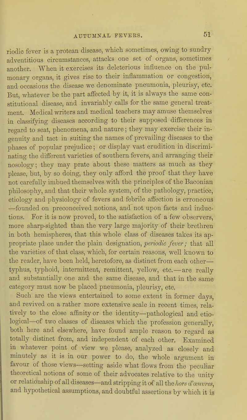 rioclic fever is a protean disease, which, sometimes, owing to sundry adventitious circumstances, attacks one set of organs, sometimes another. When it exercises its deleterious influence on the pul- monary organs, it gives rise to their inflammation or congestion, and occasions the disease we denominate pneumonia, pleurisy, etc. But, whatever be the part affected by it, it is always the same con- stitutional disease, and invariably calls for the same general treat- ment. Medical writers and medical teachers may amuse themselves in classifying diseases according to their supposed differences in regard to seat, phenomena, and nature; they may exercise their in- genuity and tact in suiting the names of prevailing diseases to the phases of popular prejudice; or display vast erudition in discrimi- nating the different varieties of southern fevers, and arranging their nosology; they may prate about these matters as much as they please, but, by so doing, they only afford the proof that they have not carefully imbued themselves with the principles of the Baconian philosophy, and that their whole system, of the pathology, practice, etiology and physiology of fevers and febrile afiection is erroneous —founded on preconceived notions, and not upon facts and induc- tions. For it is now proved, to the satisfaction of a few observers, more sharp-sighted than the very large majority of their brethren in both hemispheres, that this whole class of diseases takes its ap- propriate place under the plain designation, periodic fever; that all the varieties of that class, which, for certain reasons, well known to the reader, have been held, heretofore, as distinct from each other— typhus, typhoid, intermittent, remittent, yellow, etc. — are really and substantially one and the same disease, and that in the same category mnst now be placed pneumonia, pleurisy, etc. Such are the views entertained to some extent in former days, and revived on a rather more extensive scale in recent times, rela- tively to the close afiinity or the identity—pathological and etio- logical—of two classes of diseases which the profession generally, both here and elsewhere, have found ample reason to regard as totally distinct from, and independent of each other. Examined in whatever point of view we please, analyzed as closely and minutely as it is in our power to do, the whole argument in favour of those views—setting aside what flows from the peculiar theoretical notions of some of their advocates relative to the unity or relationship of all diseases—and stripping it o<f all the/iors d'oeuvres, and hypothetical assumptions, and doubtful assertions by which it is