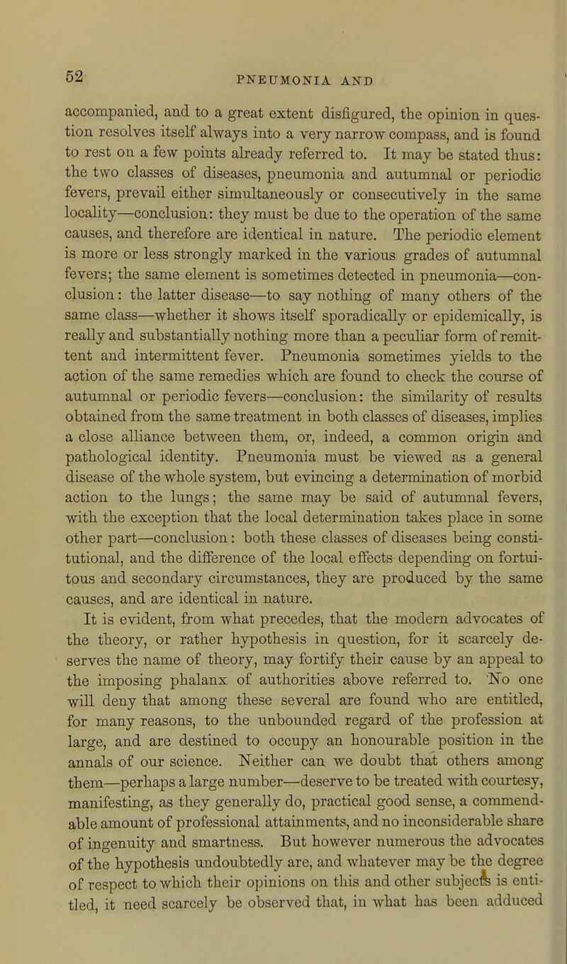 accompanied, and to a great extent disfigured, the opinion in ques- tion resolves itself always into a very narrow compass, and is found to rest on a few points already referred to. It may be stated thus: the two classes of diseases, pneumonia and autumnal or periodic fevers, prevail either simultaneously or consecutively in the same locality—conclusion: they must be due to the operation of the same causes, and therefore are identical in nature. The periodic element is more or less strongly marked in the various grades of autumnal fevers; the same element is sometimes detected in pneumonia—con- clusion : the latter disease—to say nothing of many others of the same class—whether it shows itself sporadically or epidemically, is really and substantially nothing more than a peculiar form of remit- tent and intermittent fever. Pneumonia sometimes yields to the action of the same remedies which are found to check the course of autumnal or periodic fevers—conclusion: the similarity of results obtained from the same treatment in both classes of diseases, implies a close alliance between them, or, indeed, a common origin and pathological identity. Pneumonia must be viewed as a general disease of the whole system, but evincing a determination of morbid action to the lungs; the same may be said of autumnal fevers, with the exception that the local determination takes place in some other part—conclusion: both these classes of diseases being consti- tutional, and the difference of the local effects depending on fortui- tous and secondary circumstances, they are produced by the same causes, and are identical in nature. It is evident, from what precedes, that the modern advocates of the theory, or rather hypothesis in question, for it scarcely de- serves the name of theory, may fortify their cause by an appeal to the imposing phalanx of authorities above referred to. IsTo one will deny that among these several are found who are entitled, for many reasons, to the unbounded regard of the profession at large, and are destined to occupy an honourable position in the annals of our science. Neither can we doubt that others among them—perhaps a large number—deserve to be treated with courtesy, manifesting, as they generally do, practical good sense, a commend- able amount of professional attainments, and no inconsiderable share of ingenuity and smartness. But however numerous the advocates of the hypothesis undoubtedly are, and whatever may be the degree of respect to which their opinions on this and other subject is enti- tled, it need scarcely be observed that, in what has been adduced