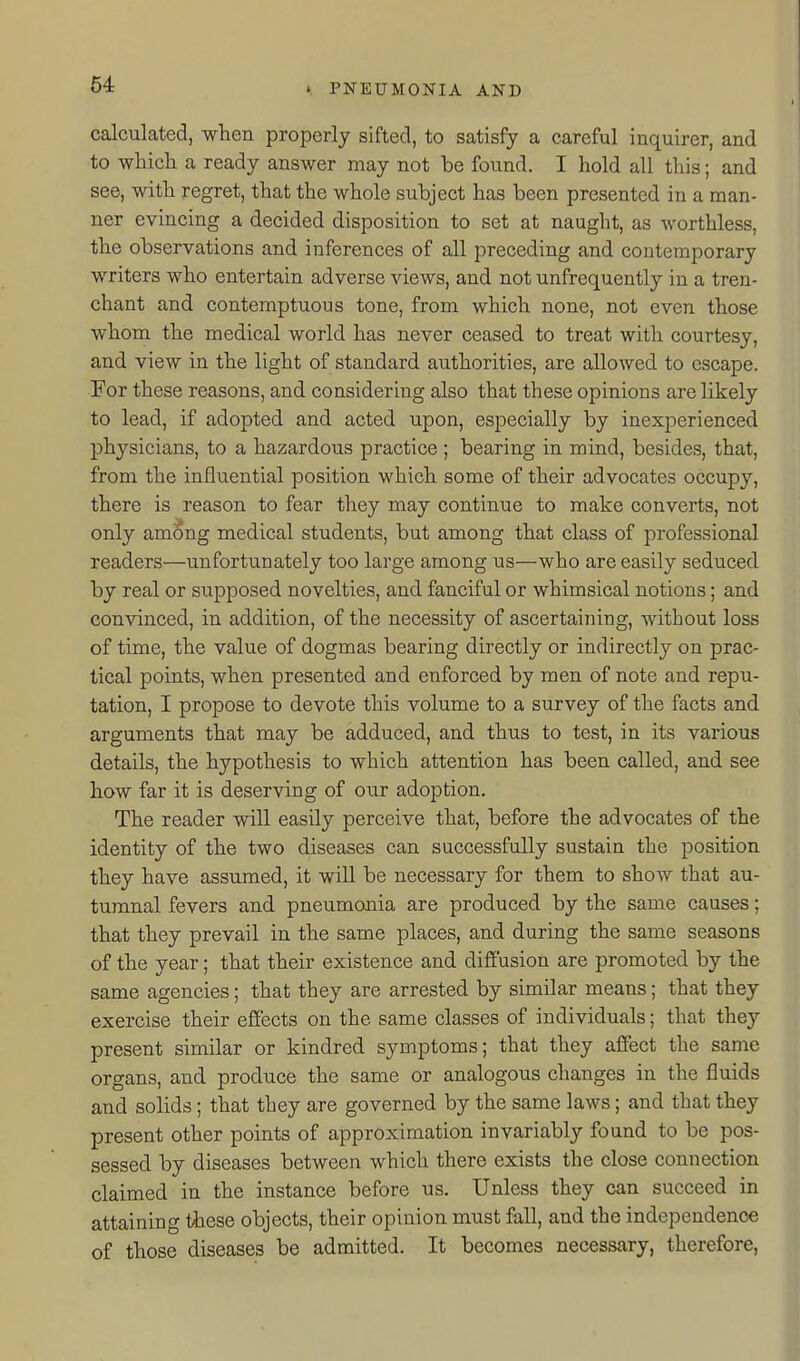 calculated, when properly sifted, to satisfy a careful inquirer, and to which a ready answer may not be found. I hold all this; and see, with regret, that the whole subject has been presented in a man- ner evincing a decided disposition to set at naught, as worthless, the observations and inferences of all preceding and contemporary writers who entertain adverse views, and not unfrequently in a tren- chant and contemptuous tone, from which none, not even those whom the medical world has never ceased to treat with courtesy, and view in the light of standard authorities, are allowed to escape. For these reasons, and considering also that these opinions are likely to lead, if adopted and acted upon, especially by inexperienced physicians, to a hazardous practice ; bearing in mind, besides, that, from the influential position which some of their advocates occupy, there is reason to fear they may continue to make converts, not only among medical students, but among that class of professional readers—unfortunately too large among us—who are easily seduced by real or supposed novelties, and fanciful or whimsical notions; and convinced, in addition, of the necessity of ascertaining, without loss of time, the value of dogmas bearing directly or indirectly on prac- tical points, when presented and enforced by men of note and repu- tation, I propose to devote this volume to a survey of the facts and arguments that may be adduced, and thus to test, in its various details, the hypothesis to which attention has been called, and see how far it is deserving of our adoption. The reader will easily perceive that, before the advocates of the identity of the two diseases can successfully sustain the position they have assumed, it will be necessary for them to show that au- tumnal fevers and pneumonia are produced by the same causes; that they prevail in the same places, and during the same seasons of the year; that their existence and difiusion are promoted by the same agencies; that they are arrested by similar means; that they exercise their effects on the same classes of individuals; that they present similar or kindred symptoms; that they affect the same organs, and produce the same or analogous changes in the fluids and solids; that they are governed by the same laws; and that they present other points of approximation invariably found to be pos- sessed by diseases between which there exists the close connection claimed in the instance before us. Unless they can succeed in attaining these objects, their opinion must fall, and the independence of those diseases be admitted. It becomes necessary, therefore,