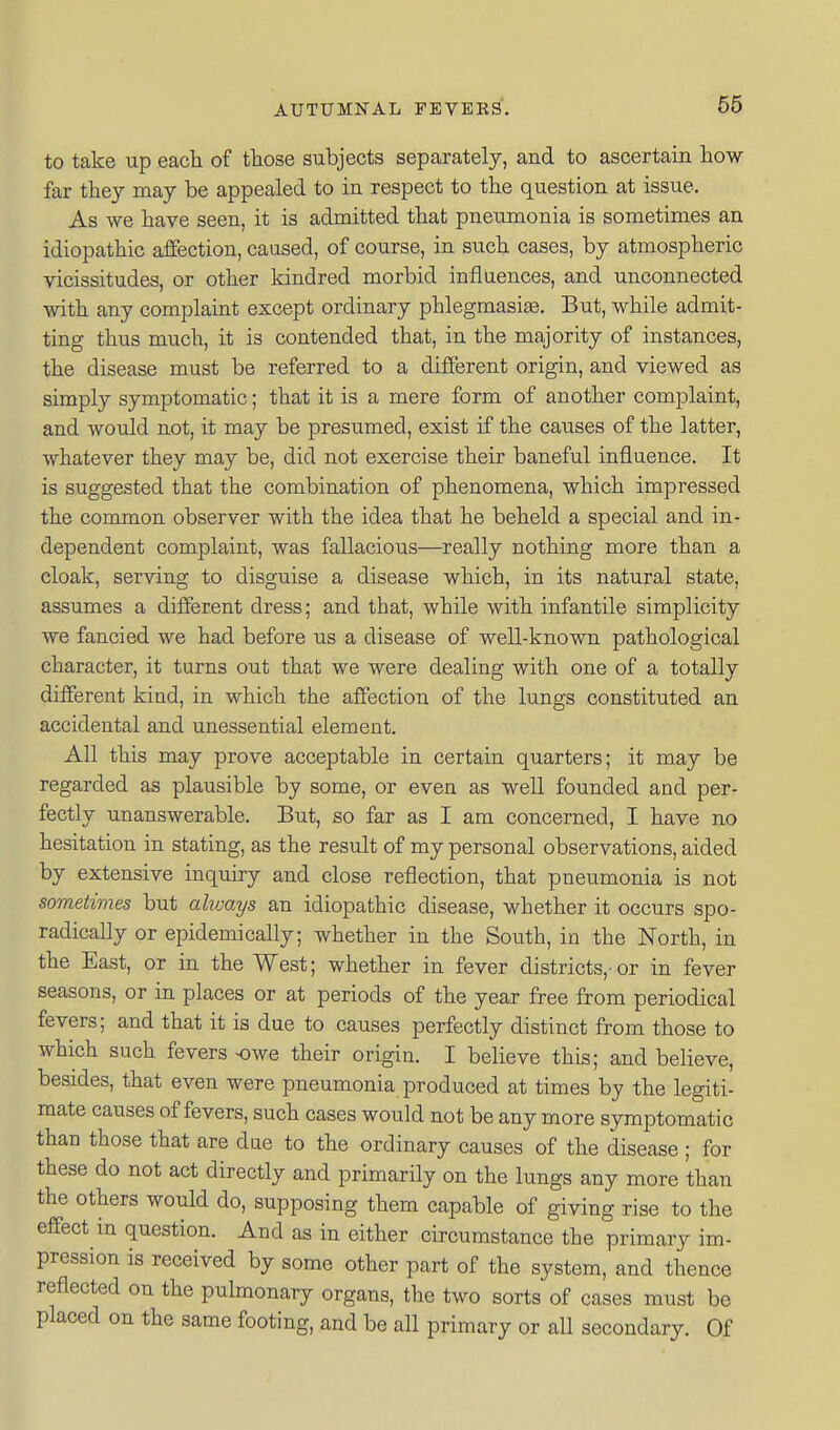 to take up eacli of those subjects separately, and to ascertain how far they may be appealed to in respect to the question at issue. As we have seen, it is admitted that pneumonia is sometimes an idiopathic affection, caused, of course, in such cases, by atmospheric vicissitudes, or other kindred morbid inflaences, and unconnected with any complaint except ordinary phlegmasiae. But, while admit- ting thus much, it is contended that, in the majority of instances, the disease must be referred to a different origin, and viewed as simply symptomatic; that it is a mere form of another complaint, and would not, it may be presumed, exist if the causes of the latter, whatever they may be, did not exercise their baneful influence. It is suggested that the combination of phenomena, which impressed the common observer with the idea that he beheld a special and in- dependent complaint, was fallacious—really nothing more than a cloak, serving to disguise a disease which, in its natural state, assumes a different dress; and that, while with infantile simplicity we fancied we had before us a disease of well-known pathological character, it turns out that we were dealing with one of a totally different kind, in which the affection of the lungs constituted an accidental and unessential element. All this may prove acceptable in certain quarters; it may be regarded as plausible by some, or even as well founded and per- fectly unanswerable. But, so far as I am concerned, I have no hesitation in stating, as the result of my personal observations, aided by extensive inquiry and close reflection, that pneumonia is not sometimes but alivays an idiopathic disease, whether it occurs spo- radically or epidemically; whether in the South, in the North, in the East, or in the West; whether in fever districts,-or in fever seasons, or in places or at periods of the year free from periodical fevers; and that it is due to causes perfectly distinct from those to which such fevers owe their origin. I believe this; and believe, besides, that even were pneumonia produced at times by the legiti- mate causes of fevers, such cases would not be any more symptomatic than those that are due to the ordinary causes of the disease ; for these do not act directly and primarily on the lungs any more than the others would do, supposing them capable of giving rise to the effect in question. And as in either circumstance the primary im- pression is received by some other part of the system, and thence reflected on the pulmonary organs, the two sorts of cases must be placed on the same footing, and be all primary or all secondary. Of