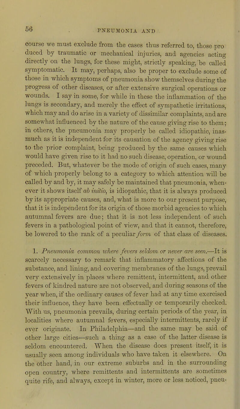 course we must exclude from the cases thus referred to, those pro duced by traumatic or mechanical injuries, and agencies acting directly on the lungs, for these might, strictly speaking, be called symptomatic. It may, perhaps, also be proper to exclude some of those in which symptoms of pneumonia show themselves during the progress of other diseases, or after extensive surgical operations or wounds. I say in some, for while in these the inflammation of the lungs is secondary, and merely the effect of sympathetic irritations, which may and do arise in a variety of dissimilar complaints, and are somewhat influenced by the nature of the cause giving rise to them; in others, the pneumonia may properly be called idiopathic, inas- much as it is independent for its causation of the agency giving rise to the prior complaint, being produced by the same causes which would have given rise to it had no such disease, operation, or wound preceded. But, whatever be the mode of origin of such cases, many of which properly belong to a category to which attention will be called by and by, it may safely be maintained that pneumonia, when- ever it shows itself ah initio^ is idiopathic, that it is always produced by its appropriate causes, and, what is more to our present purpose, that it is independent for its origin of those morbid agencies to which autumnal fevers are due; that it is not less independent of such fevers in a pathological point of view, and that it cannot, therefore, be lowered to the rank of a peculiar form of that class of diseases. 1. Pneumonia common where fevers seldom or never are seen.—It is scarcely necessary to remark that inflammatory affections of the substance, and lining, and covering membranes of the lungs, prevail very extensively in places where remittent, intermittent, and other fevers of kindred nature are not observed, and during seasons of the year when, if the ordinary causes of fever had at any time exercised their influence, they have been effectually or temporarily checked. With us, pneumonia prevails, during certain periods of the year, in localities where autumnal fevers, especially intermittents, rarely if ever originate. In Philadelphia—and the same may be said of other large cities—such a thing as a case of the latter disease is seldom encountered. When the disease does present itself, it is usually seen among individuals who have taken it elsewhere. On the other hand, in our extreme suburbs and in the surrounding open country, where remittents and intermittents are sometimes quite rife, and always, except in winter, more or less noticed, pueu-