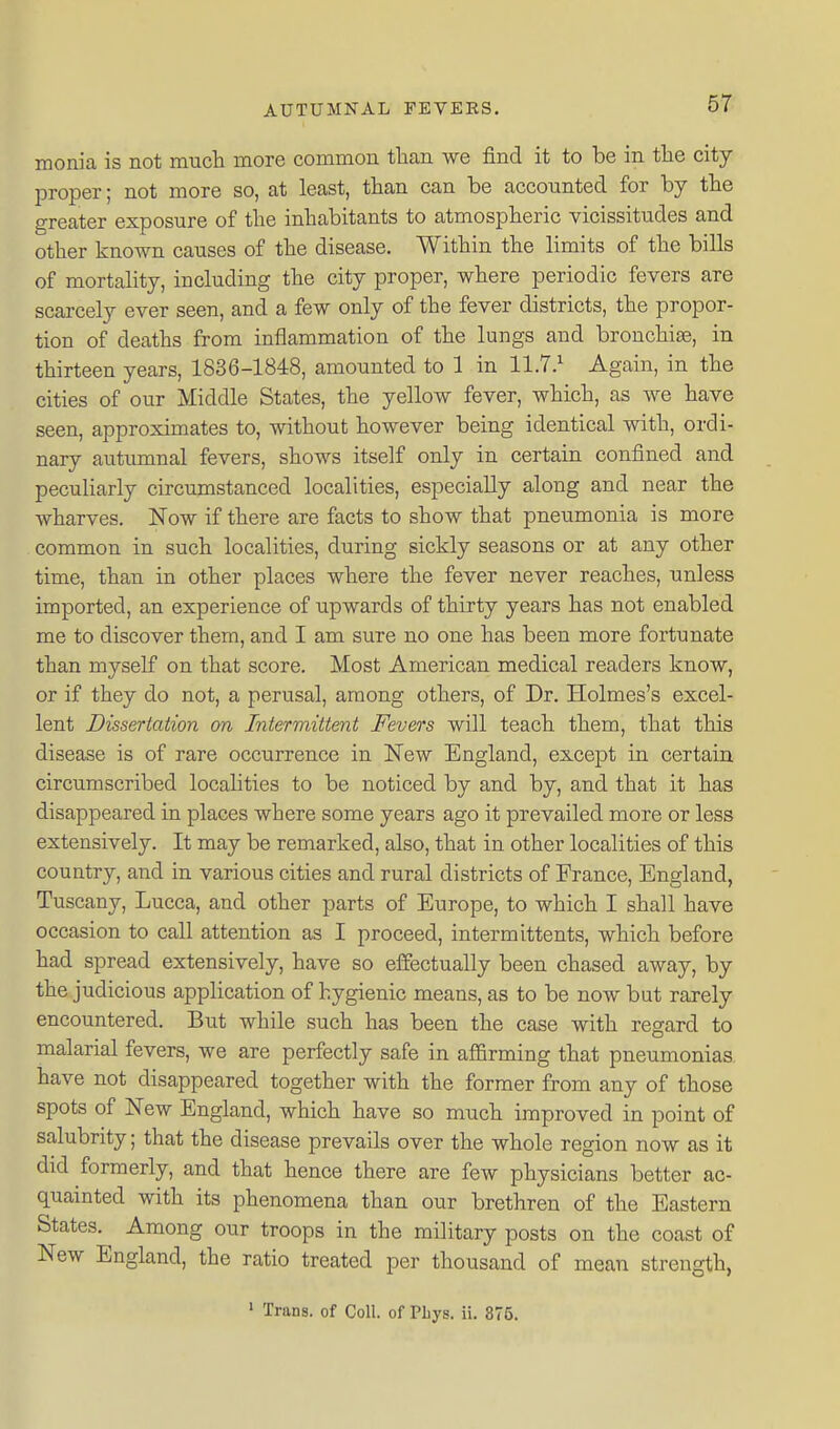 monia is not mucli more common than we find it to be in the city- proper ; not more so, at least, than can be accounted for by the greater exposure of the inhabitants to atmospheric vicissitudes and other known causes of the disease. Within the limits of the bills of mortality, including the city proper, where periodic fevers are scarcely ever seen, and a few only of the fever districts, the propor- tion of deaths from inflammation of the lungs and bronchia, in thirteen years, 1836-1848, amounted to 1 in 11.7.^ Again, in the cities of our Middle States, the yellow fever, which, as we have seen, approximates to, without however being identical with, ordi- nary autumnal fevers, shows itself only in certain confined and peculiarly circumstanced localities, especially along and near the wharves. Now if there are facts to show that pneumonia is more common in such localities, during sickly seasons or at any other time, than in other places where the fever never reaches, unless imported, an experience of upwards of thirty years has not enabled me to discover them, and I am sure no one has been more fortunate than myself on that score. Most American medical readers know, or if they do not, a perusal, among others, of Dr. Holmes's excel- lent Dissertation on Intermittent Fevers will teach them, that this disease is of rare occurrence in New England, except in certain circumscribed localities to be noticed by and by, and that it has disappeared in places where some years ago it prevailed more or less extensively. It may be remarked, also, that in other localities of this country, and in various cities and rural districts of France, England, Tuscany, Lucca, and other parts of Europe, to which I shall have occasion to call attention as I proceed, intermittents, which before had spread extensively, have so effectually been chased away, by the judicious application of hygienic means, as to be now but rarely encountered. But while such has been the case with regard to malarial fevers, we are perfectly safe in affirming that pneumonias have not disappeared together with the former from any of those spots of New England, which have so much improved in point of salubrity; that the disease prevails over the whole region now as it did formerly, and that hence there are few physicians better ac- quainted with its phenomena than our brethren of the Eastern States. Among our troops in the military posts on the coast of New England, the ratio treated per thousand of mean strength, ' Trans, of Coll. of Phys. ii. 376.
