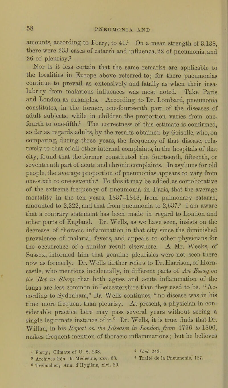 amounts, according to Ferry, to 41.^ On a mean strength of 3,138, there were 233 cases of catarrh and influenza, 22 of pneumonia, and 26 of pleurisy.* Nor is it less certain that the same remarks are applicable to the localities in Europe above referred to; for there pneumonias continue to prevail as extensively and fatally as when their insa- lubrity from malarious influences was most noted. Take Paris and London as examples. According to Dr. Lombard, pneumonia constitutes, in the former, one-fourteenth part of the diseases of adult subjects, while in children the proportion varies from one- fourth to one-fifth,^ The correctness of this estimate is confirmed, so far as regards adults, by the results obtained by Grrisolle, who, on comparing, during three years, the frequency of that disease, rela- tively to that of all other internal complaints, in the hospitals of that city, found that the former constituted the fourteenth, fifteenth, or seventeenth part of acute and chronic complaints. In asylums for old people, the average proportion of pneumonias appears to vary from one-sixth to one-seventh.'' To this it may be added, as corroborative of the extreme frequency of pneumonia in Paris, that the average mortality in the ten years, 1837-1848, from pulmonary catarrh, amounted to 2,222, and that from pneumonia to 2,637.* I am aware that a contrary statement has been made in regard to London and other parts of England. Dr. Wells, as we have seen, insists on the decrease of thoracic inflammation in that city since the diminished prevalence of malarial fevers, and appeals to other physicians for the occurrence of a similar result elsewhere. A Mr. Weeks, of Sussex, informed him that genuine pleurisies were not seen there now as formerly. Dr. Wells farther refers to Dr. Harrison, of Horn- castle, who mentions incidentally, in different parts of An Essay on the Hot in Sheep, that both agues and acute inflammation of the lungs are less common in Leicestershire than they used to be. Ac- cording to Sydenham, Dr. Wells continues,  no disease was in his time more frequent than pleurisy. At present, a physician in con- siderable practice here may pass several years without seeing a single legitimate instance of it. Dr. Wells, it is true, finds that Dr. Willau, in his Report on the Diseases in London, from 1796 to 1800, makes frequent mention of thoracic inflammations; but he believes ' Forry; Climate of U. S. 238. * Archives G6n. de M6flecine, xxv. 68. » Trdbuchct; Ann. d'Hygiune, xlvi. 20. « Ibid. 242. * Trait(5 de la Pneumonic, 127.