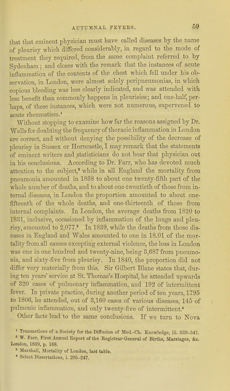 69 that that eminent physician must have called diseases by the name of pleurisy which differed considerably, in regard to the mode of treatment they required, from the same complaint referred to by Sydenham ; and closes with the remark that the instances of acute inflammation of the contents of the chest which fell under his ob- servation, in London, were almost solely peripneumonias, in which copious bleeding was less clearly indicated, and was attended with less benefit than commonly happens in pleurisies; and one-half, per- haps, of these instances, which were not numerous, supervened to acute rheumatism.' Without stopping to examine how far the reasons assigned by Dr. VVells for doubting the frequency of thoracic inflammation in London are correct, and without denying the possibility of the decrease of pleurisy in Sussex or Horncastle, I may remark that the statements of eminent writers and statisticians do not bear that physician out in his conclusions. According to Dr. Farr, who has devoted much attention to the subject,'^ while in all England the mortality from pneumonia amounted in 1838 to about one twenty-fifth part of the whole number of deaths, and to about one-twentieth of those from in- ternal diseases, in London the proportion amounted to about one- fifteenth of the whole deaths, and one-thirteenth of those from internal complaints. In London, the average deaths from 1820 to 1831, inclusive, occasioned by inflammation of the lungs and pleu- risy, amounted to 2,077.^ In 1839, while the deaths from those dis- eases in England and Wales amounted to one in 18.01 of the mor- tality from all causes excepting external violence, the loss in London was one in one hundred and twenty-nine, being 3,687 from pneumo- nia, and sixty-five from pleurisy. In 1840, the proportion did not differ very materially from this. Sir Gilbert Blane states that, dur- ing ten years' service at St. Thomas's Hospital, he attended upwards of 320 cases of pulmonary inflammation, and 192 of intermittent fever. In private practice, during another period of ten years, 1795 to 1806, he attended, out of 3,160 cases of various diseases, 145 of pulmonic inflammation, and only twenty-five of intermittent.'' Other facts lead to the same conclusions. If we turn to Nova ' Transactions of a Society for the Diffusion of Med.-Ch. Knowledge, iii. 539-541. * W. Farr, First Annual Report of the Registrar-General of Births, Marriages, &c. London, 1839, p. 168. ' Marshall, Mortality of London, last table.