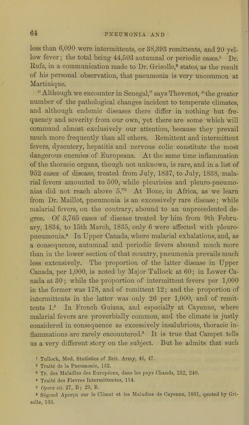 less than 6,090 were intermittents, or 38,393 remittents, and 20 yel- low fever; the total being 44,503 autumnal or periodic cases.* Dr. Eufz, in a communication made to Dr. Grisolle,* states, as the result of his personal observation, that pneumonia is very uncommon at Martinique. Although we encounter in Senegal, says Thevenot, the greater number of the pathological changes incident to temperate climates, and although endemic diseases there differ in nothing but fre- quency and severity from our own, yet there are some which will command almost exclusively our attention, because they prevail much more frequently than all others. Eemittent and intermittent fevers, dysentery, hepatitis and nervous colic constitute the most dangerous enemies of Europeans, At the same time inflammation of the thoracic organs, though not unknown, is rare, and in a list of 952 cases of disease, treated from July, 1837, to July, 1838, mala- rial fevers amounted to 509, while pleurisies and pleuro-pneumo- nias did not reach above 5.^ At Bone, in Africa, as we learn from Dr. Maillot, pneumonia is an excessively rare disease; while malarial fevers, on the contrary, abound to an unprecedented de- gree. Of 3,765 cases of disease treated by him from 9th Febru- ary, 1834, to 15th March, 1835, only 6 were affected with pleuro- pneumonia.'* In Upper Canada, where malarial exhalations, and, as a consequence, autumnal and periodic fevers abound much more than in the lower section of that country, pneumonia prevails much less extensively. The proportion of the latter disease in Upper Canada, per 1,000, is noted by Major TuUock at 60; in Lower Ca- nada at 30; while the proportion of intermittent fevers per 1,000 in the former was 178, and of remittent 12; and the proportion of intermittents in the latter was only 26 per 1,000, and of remit- tents 1.* In French Gruiana, and especially at Cayenne, where malarial fevers are proverbially common, and the climate is justly considered in consequence as excessively insalubrious, thoracic in- flammations are rarely encountered.* It is true that Campet tells us a very different story on the subject. But he admits that such * Tullock, Med. Statistics of Brit. Army, 4C, 47. 2 Trait6 de la Pneumonic, 132. 3 Tr. dcs Maladies dcs Europ^ens, dans les pays Cbauds, 232, 240. * Traitd des Fievres Intermittentes, 114. 5 Opera cil. 27, B; 29, B. * Sdgond Apcryu sur Ic Climat ot les Maladies de Cayenne, 1881, quoted by Gri- solle, 133.