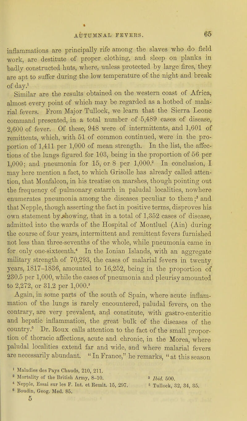 inflammations are principally rife among the slaves who do field work, are destitute of proper clothing, and sleep on planks in badly constructed huts, where, unless protected by large fires, they are apt to sufier during the low temperature of the night and break of day.^ Similar are the results obtained on the western coast of Africa, almost every point of which may be regarded as a hotbed of mala- rial fevers. From Major TuUock, we learn that the Sierra Leone command presented, in a total number of 5,489 cases of disease, 2,600 of fever. Of these, 948 were of intermittents, and 1,601 of remittents, which, with 51 of common continued, were in the pro- portion of 1,411 per 1,000 of mean strength. In the list, the affec- tions of the lungs figured for 103, being in the proportion of 56 per 1,000; and pneumonia for 15, or 8 per 1,000.^ In conclusion, I may here mention a fact, to which Grisolle has already called atten- tion, that Monfalcon, in his treatise on marshes, though pointing out the frequency of pulmonary catarrh in paludal localities, nowhere enumerates pneumonia among the diseases peculiar to them f and that Nepple, though asserting the fact in positive terms, disproves his own statement by .showing, that in a total of 1,352 cases of disease, admitted into the wards of the Hospital of Montluel (Ain) during the course of four years, intermittent and remittent fevers furnished not less than three-sevenths of the whole, while pneumonia came in for only one-sixteenth.* In the Ionian Islands, with an aggregate military strength of 70,293, the cases of malarial fevers in twenty years, 1817-1836, amounted to 16,252, being in the proportion of 230.5 per 1,000, while the cases of pneumonia and pleurisy amounted to 2,272, or 31.2 per 1,000.^ Again, in some parts of the south of Spain, where acute inflam- mation of the lungs is rarely encountered, paludal fevers, on the contrary, are very prevalent, and constitute, with gastro-enteritic and hepatic inflammation, the great bulk of the diseases of the country.* Dr. Eoux calls attention to the fact of the small propor- tion of thoracic affections, acute and chronic, in the Morea, where paludal localities extend far and wide, and where malarial fevers are necessardy abundant.  In France, he remarks,  at this season ' Maladies des Pays Chauds, 210, 211. * Mortality of the British Army, 8-10. 3 Ibid. 500. * Nepple, Essai sur les F. Int. et Remit. 16, 297. ^ Tullock, 32, 34, 35. * Boudin, Geog. Med. 85. 5