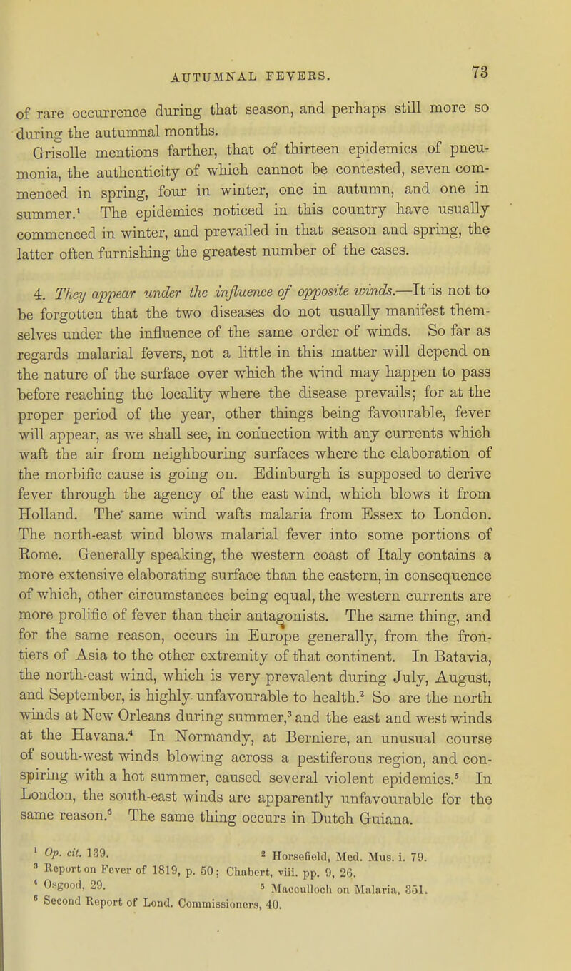 of rare occurrence during tliat season, and perhaps still more so during the autumnal months. Grisolle mentions farther, that of thirteen epidemics of pneu- monia, the authenticity of which cannot be contested, seven com- menced in spring, four in winter, one in autumn, and one in summer.' The epidemics noticed in this country have usually commenced in winter, and prevailed in that season and spring, the latter often furnishing the greatest number of the cases, 4. They appear under the influence of opposite winds.—It is not to be forgotten that the two diseases do not usually manifest them- selves under the influence of the same order of winds. So far as regards malarial fevers, not a little in this matter will depend on the nature of the surface over which the \vind may happen to pass before reaching the locality where the disease prevails; for at the proper period of the year, other things being favourable, fever will appear, as we shall see, in connection with any currents which waft the air from neighbouring surfaces where the elaboration of the morbific cause is going on. Edinburgh is supposed to derive fever through the agency of the east wind, which blows it from Holland. The* same wind wafts malaria from Essex to London. The north-east wind blows malarial fever into some portions of Eome. Grenerally speaking, the western coast of Italy contains a more extensive elaborating surface than the eastern, in consequence of which, other circumstances being equal, the western currents are more prolific of fever than their antagonists. The same thing, and for the same reason, occurs in Eiirope generally, from the fron- tiers of Asia to the other extremity of that continent. In Batavia, the north-east wind, which is very prevalent during July, August, and September, is highly, unfavourable to health.^ So are the north winds at New Orleans during summer,' and the east and west winds at the Havana.* In Normandy, at Berniere, an unusual course of south-west winds blowing across a pestiferous region, and con- spiring with a hot summer, caused several violent epidemics.* In London, the south-east winds are apparently unfavourable for the same reason.^ The same thing occurs in Dutch Guiana. ' ^P- 139. 2 Horseficld, Med. Mus. i. 79.  Report on Fever of 1819, p. 50; Chabert, viii. pp. 9, 2(5. ♦ Osgood, 29. 5 Macculloch on Malaria. 351. » Second Report of Lond. Commissioners, 40.