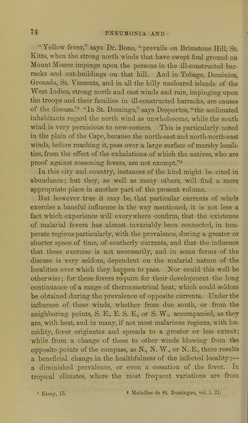  Yellow fever, says Dr. Bone,  prevails on Brimstone Hill, St. Kitts, when the strong north winds that have swept foul ground on Mount Misere impinge upon the persons in the ill-constructed bar- racks and out-buildings on that hill. And in Tobago, Dominica, Grenada, St. Vincents, and in all the hilly uncleared islands of the West Indies, strong north and east winds and rain, impinging upon the troops and their families in ill-constructed barracks, are causes of the disease.^ In St. Domingo, says Desportes, the acclimated inhabitants regard the north wind as unwholesome, while the south wind is very pernicious to new-comers. This is particularly noted in the plain of the Cape, because the north-east and north-north-east winds, before reaching it, pass over a large surface of marshy locali- ties, from the effect of the exhalations of which the natives, who are proof against seasoning fevers, are not exempt.^ In this city and country, instances of the kind might be cited in abundance; but they, as well as many others, will find a more appropriate place in another part of the present volume. But however trne it may be, that particular currents of winds exercise a baneful influence in the way mentioned, it is not less a fact which experience will everywhere confirm, that the existence of malarial fevers has almost invariably been connected, in tem- perate regions particularly, with the prevalence, during a greater or shorter space of time, of southerly currents, and that the influence that these exercise is not necessarily, and in some forms of the disease is very seldom, dependent on the malarial nature of the localities over which they happen to pass. Nor could this well be otherwise; for these fevers require for their development the long continuance of a range of thermometrical heat, which could seldom be obtained during the prevalence of opposite currents. Under the influence of these winds, Avhether from due south, or from the neighboring points, S. E., E. S. B., or S. W., accompanied, as they are, with heat, and in many, if not most malarious regions, with hu- midity, fever originates and spreads to a greater or less extent; while from a change of these to other winds blowing fi'om the opposite points of the compass, as N., IST. W., or N. E., there results a beneficial change in the healthfulness of the infected locality;— a diminished prevalence, or even a cessation of the fever. In tropical climates, where the most frequent variations are from • Essay, 15. « Maladies de St. Domingue, vol. i. 21.