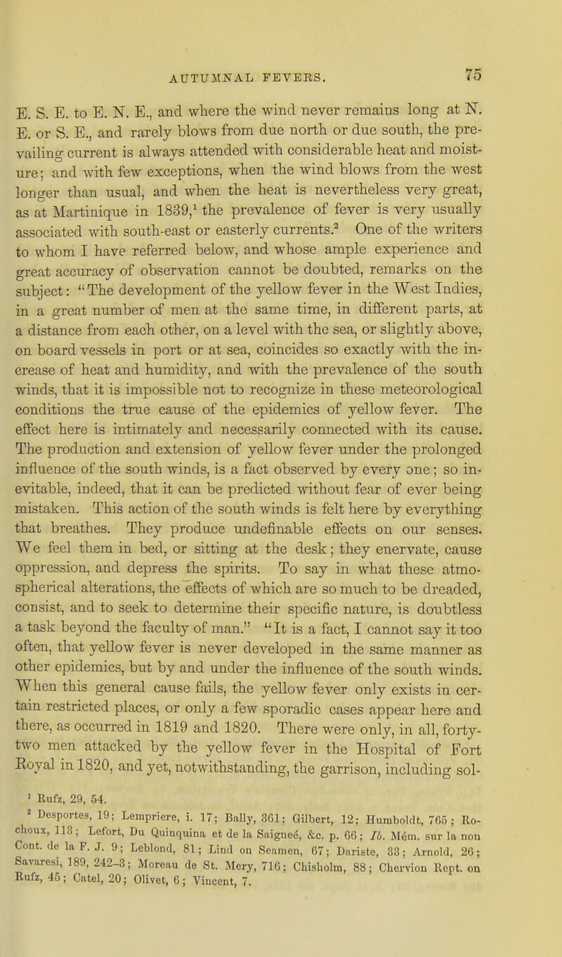 E. S. E. to E. N. E., and wliere the wind never remains long at N. E. or S. E., and rarely blows from due north or due south, the pre- vailing current is always attended with considerable heat and moist- ure ; and with few exceptions, when the wind blows from the west longer than usual, and when the heat is nevertheless very great, as at Martinique in 1839,^ the prevalence of fever is very u.sually associated with south-east or easterly currents.^ One of the writers to whom I have referred below, and whose ample experience and great accuracy of observation cannot be doubted, remarks on the subject: The development of the yellow fever in the West Indies, in a great number of men at the same time, in different parts, at a distance from each other, on a level with the sea, or slightly above, on board vessels in port or at sea, coincides so exactly with the in- crease of heat and humidity, and with the prevalence of the south winds, that it is impossible not to recognize in these meteorological conditions the true cause of the epidemics of yellow fever. The effect here is intimately and necessarily connected with its cause. The production and extension of yellow fever under the prolonged influence of the south winds, is a fact observed by every one; so in- evitable, indeed, that it can be predicted without fear of ever being mistaken. This action of the south winds is felt here by everything that breathes. They produce undefinable effects on our senses. We feel them in bed, or sitting at the desk; they enervate, cause oppression, and depress the spirits. To say in what these atmo- spherical alterations, the effects of which are so much to be dreaded, consist, and to seek to determine their specific nature, is doubtless a task beyond the faculty of man. It is a fact, I cannot say it too often, that yellow fever is never developed in the same manner as other epidemics, but by and under the influence of the south winds. When this general cause fails, the yellow fever only exists in cer- tain restricted places, or only a few sporadic cases appear here and there, as occurred in 1819 and 1820. There were only, in all, forty- two men attacked by the yellow fever in the Hospital of Fort Eoyal in 1820, and yet, notwithstanding, the garrison, including sol- • Rufz, 29, 54. ^ Desportes, 19; Lemprierc, i. 17; Bally, 361; Gilbert, 12; Humboldt, 765; Ro- choux, 113; Lefort, Du Quiuqiiina et de la Saigue^, &c. p. 66; lb. M6m. sur la nou Cont.de la F.J. 9; Lcblond, 81; Lind on Seamen, 67; Daristc, 83; Ai-nold, 26; Savaresi, 189, 242-3; Moreau de St. Mery, 716; Chisliolm, 88; Chervion Rcpt. on Rufz, 45; Catel, 20; Olivet, 6; Vincent, 7.