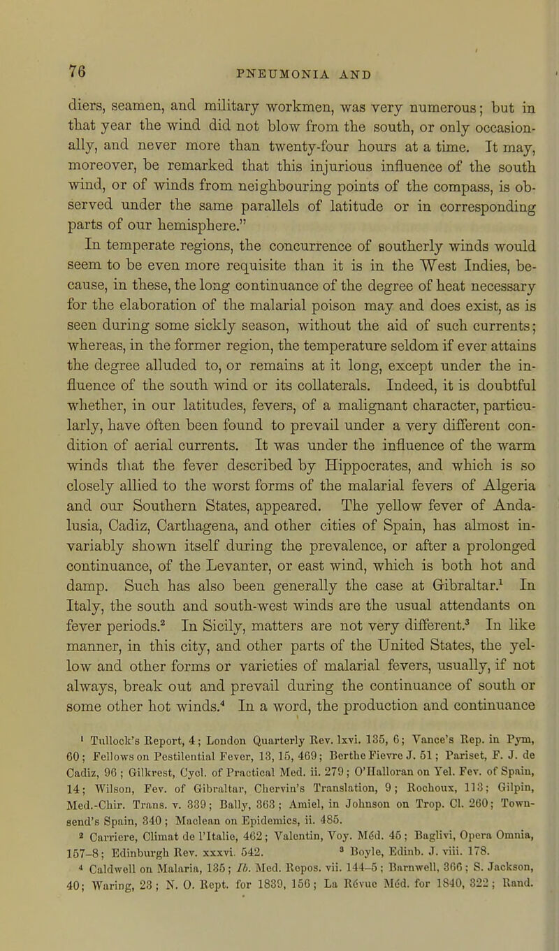 diers, seamen, and military workmen, was very numerous; but in tliat year the wind did not blow from the south, or only occasion- ally, and never more than twenty-four hours at a time. It may, moreover, be remarked that this injurious influence of the south wind, or of winds from neighbouring points of the compass, is ob- served under the same parallels of latitude or in corresponding parts of our hemisphere. In temperate regions, the concurrence of southerly winds would seem to be even more requisite than it is in the West Indies, be- cause, in these, the long continuance of the degree of heat necessary for the elaboration of the malarial poison may and does exist, as is seen during some sickly season, without the aid of such currents; whereas, in the former region, the temperature seldom if ever attains the degree alluded to, or remains at it long, except under the in- fluence of the south wind or its collaterals. Indeed, it is doubtful whether, in our latitudes, fevers, of a malignant character, particu- larly, have often been found to prevail under a very different con- dition of aerial currents. It was under the influence of the warm winds that the fever described by Hippocrates, and which is so closely allied to the worst forms of the malarial fevers of Algeria and our Southern States, appeared. The yellow fever of Anda- lusia, Cadiz, Carthagena, and other cities of Spain, has almost in- variably shown itself during the prevalence, or after a prolonged continuance, of the Levanter, or east wind, which is both hot and damp. Such has also been generally the case at Gibraltar.^ In Italy, the south and south-west winds are the usual attendants on fever periods.^ In Sicily, matters are not very different.^ In like manner, in this city, and other parts of the United States, the yel- low and other forms or varieties of malarial fevers, usually, if not always, break out and prevail during the continuance of south or some other hot winds.'' In a word, the production and continuance • Tullock's Report, 4; London Quarterly Rev. Ixvi. 135, 6; Vance's Rep. in Pym, 60; Fellows on Pestilential Fever, 13,15, 469; Bertlie Fievre J. 61; Pariset, F. J. do Cadiz, 96 ; Gilkrest, Cyol. of Practical Med. ii. 279 ; O'Halloran on Yel. Fev. of Spain, 14; Wilson, Fev. of Gibraltar, Chervin's Translation, 9; Rocbowx, 113; Gilpin, Med.-Chir. Trans, v. 339; Ballj', 363; Amiel, in Johnson on Trop. CI. 260; Town- send's Spain, 340 ; Maclean on Epidemics, ii. 485. « Carricre, Climat do I'ltalie, 462; Valentin, Voy. M^d. 45; Baglivi, Opera Omnia, 157-8; Edinburgh Rev. xxxvi. 542. * Boyle, Edinb. J. viii. 178. * Caldwell on Malaria, 135; Th. Med. Ropos. vii. 144-6; Barnwell, 366; S. Jackson, 40; Waring, 23; N. 0. Rept. for 1839, 156; La Rdvuo Med. for 1840, 322; Rand.