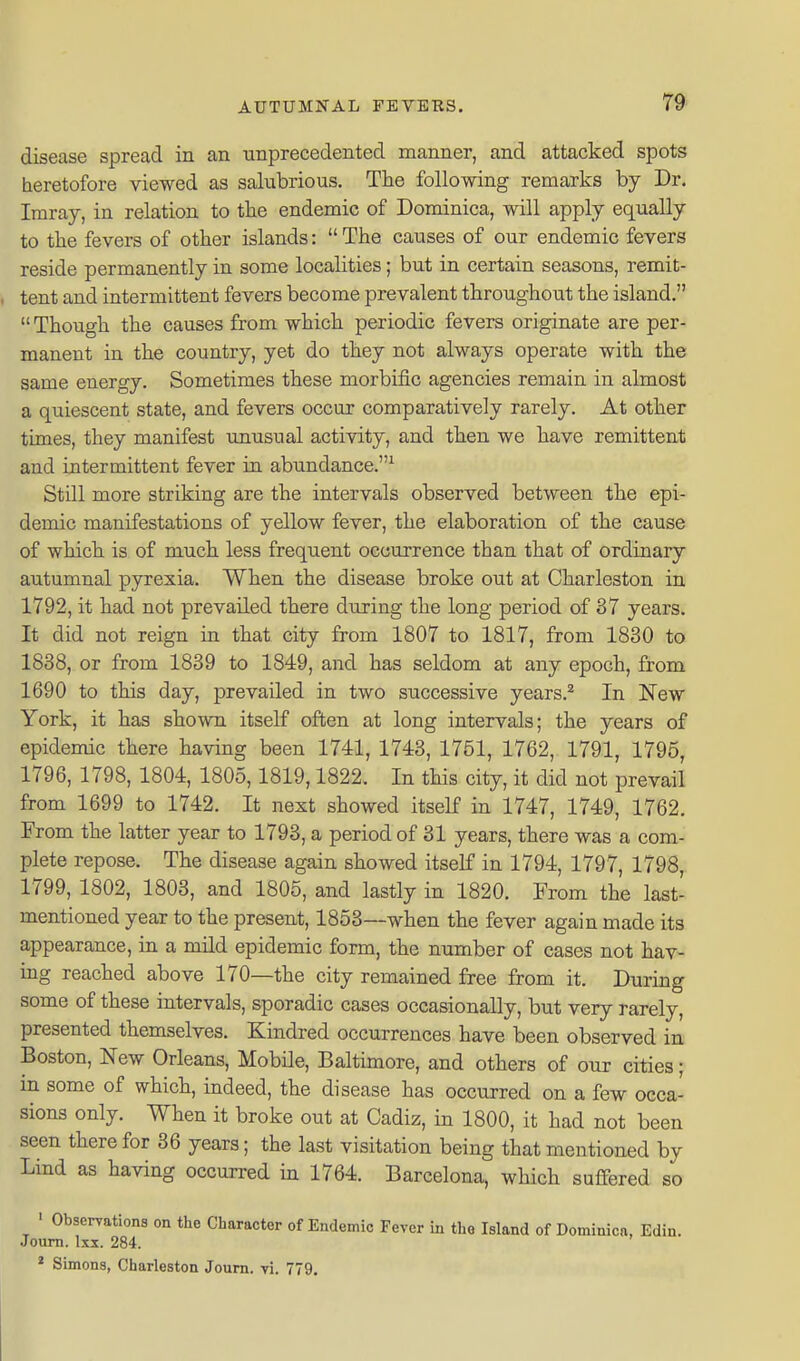 disease spread in an unprecedented manner, and attacked spots heretofore viewed as salubrious. The following remarks by Dr. Iraray, in relation to the endemic of Dominica, will apply equally to the fevers of other islands:  The causes of our endemic fevers reside permanently in some localities; but in certain seasons, remit- tent and intermittent fevers become prevalent throughout the island.  Though the causes from which periodic fevers originate are per- manent in the country, yet do they not always operate with the same energy. Sometimes these morbific agencies remain in almost a quiescent state, and fevers occur comparatively rarely. At other times, they manifest unusual activity, and then we have remittent and intermittent fever in abundance.^ Still more striking are the intervals observed between the epi- demic manifestations of yellow fever, the elaboration of the cause of which is of much less frequent occurrence than that of ordinary autumnal pyrexia. When the disease broke out at Charleston in 1792, it had not prevailed there during the long period of 37 years. It did not reign in that city from 1807 to 1817, from 1830 to 1838, or from 1839 to 1849, and has seldom at any epoch, from 1690 to this day, prevailed in two successive years.^ In New York, it has shown itself often at long intervals; the years of epidemic there having been 1741, 1743, 1751, 1762, 1791, 1795, 1796, 1798, 1804, 1805,1819,1822. In this city, it did not prevail from 1699 to 1742. It next showed itself in 1747, 1749, 1762. From the latter year to 1793, a period of 31 years, there was a com- plete repose. The disease again showed itself in 1794, 1797, 1798, 1799, 1802, 1803, and 1805, and lastly in 1820. From the last- mentioned year to the present, 1853—when the fever again made its appearance, in a mild epidemic form, the number of cases not hav- ing reached above 170—the city remained free from it. During some of these intervals, sporadic cases occasionally, but very rarely, presented themselves. Kindred occurrences have been observed in Boston, New Orleans, MobUe, Baltimore, and others of our cities; in some of which, indeed, the disease has occurred on a few occa- sions only. When it broke out at Cadiz, in 1800, it had not been seen there for 36 years; the last visitation being that mentioned by Lind as having occurred in 1764. Barcelona, which sufifered so ' Observations on the Character of Endemic Fever in the Island of Dominica, Edin. Joum. Ixi. 284.