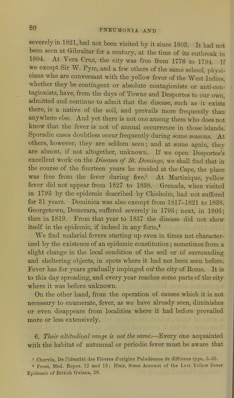 PNEUMONIA AND severely in 1821, had not been visited by it since 1803. It had not been seen at Gibraltar for a century, at the time of its outbreak in 1804. At Vera Cruz, the city was free from 1776 to 1794. If we except Sir W. Pym, and a few others of the same school, physi- cians who are conversant with the yellow fever of the West Indies, whether they be contingent or absolute contagionists or anti-con- tagionists, have, from the days of Towne and Desportes to our own, admitted and continue to admit that the disease, such as it exists there, is a native of the soil, and prevails more frequently than anywhere else. And yet there is not one among them who does not know that the fever is not of annual occurrence in those islands. Sporadic cases doubtless occur frequently during some seasons. At others, however, they are seldom seen; and at some again, they are almost, if not altogether, unknown. If we open Desportes's excellent work on the Diseases of St. Domingo, we shall find that in the course of the fourteen years he resided at the Cape, the place was free from the fever during five.^ At Martinique, yellow fever did not appear from 1827 to 1838. Grenada, when visited in 1793 by the epidemic described by Chisholm, had not sufiered for 31 years. Dominica was also exempt from 1817-1821 to 1838. Georgetown, Demerara, suffered severely in 1793; next, in 1803; then in 1819. From that year to 1837 the disease did not show itself in the epidemic, if indeed in any form.'' We find malarial fevers starting up even in times not character- ized by the existence of an epidemic constitution; sometimes from a slight change in the local condition of the soil or of surrounding and sheltering objects, in spots where it had not been seen before. Fever has for years gradually impinged on' the city of Eome. It is to this day spreading, and every year reaches some parts of the city where it was before unknown. On the other hand, from the operation of causes which it is not necessary to enumerate, fever, as we have already seen, diminishes or even disappears from localities where it had before prevailed more or less extensively. 6. Their altitudinal range is not the same.—Every one acquainted with the habitat of autumnal or periodic fever must be aware that ' Chervin, De I'identit^ des Fifevrcs d'origine Paludeenne de differcns type, 5-33. 2 Frost, Med. Repos. 12 and 13; Blair, Some Account of the Last Yellow Fever Epidemic of British Guiaua, 28.