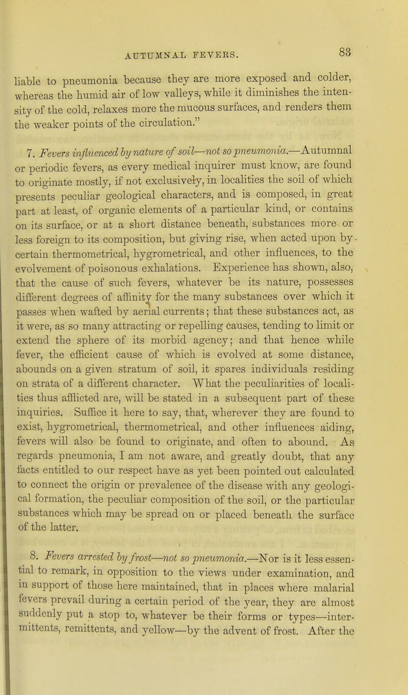 liable to pneumonia because they are more exposed and colder, whereas the humid air of low valleys, while it diminishes the inten- sity of the cold, relaxes more the mucous surfaces, and renders them the weaker points of the circulation. 7. Fevers influenced by nature of soil—not so pneumonia.—Autumnal or periodic fevers, as every medical inquirer must know, are found to originate mostly, if not exclusively, in locahties the soil of which presents peculiar geological characters, and is composed, in great part at least, of organic elements of a particular kind, or contains on its surface, or at a short distance beneath, substances more or less foreign to its composition, but giving rise, when acted upon by • certain thermometrical, hygrometrical, and other influences, to the evolvement of poisonous exhalations. Experience has shown, also, that the cause of such fevers, whatever be its nature, possesses different degrees of affinity for the many substances over which it passes when wafted by aerial currents; that these substances act, as it were, as so many attracting or repelling causes, tending to limit or extend the sphere of its morbid agency; and that hence while fever, the efficient cause of which is evolved at some distance, abounds on a given stratum of soil, it spares individuals residing on strata of a different character. What the peculiarities of locali- ties thus afflicted are, will be stated in a subsequent part of these inquiries. Suffice it here to say, that, wherever they are found to exist, hygrometrical, thermometrical, and other influences aiding, fevers will also be found to originate, and often to abound. As regards pneumonia, I am not aware, and greatly doubt, that any facts entitled to our respect have as yet been pointed out calculated to connect the origin or prevalence of the disease with any geologi- cal formation, the peculiar composition of the soil, or the particular substances which may be spread on or placed beneath the surface of the latter. 8. Fevers arrested by frost—not so pneumonia.—Nor is it less essen- tial to remark, in opposition to the views under examination, and m support of those here maintained, that in places where malarial fevers prevail during a certain period of the year, they are almost suddenly put a stop to, whatever be their forms or types—inter- mittents, remittents, and yellow—by the adveut of frost. After the