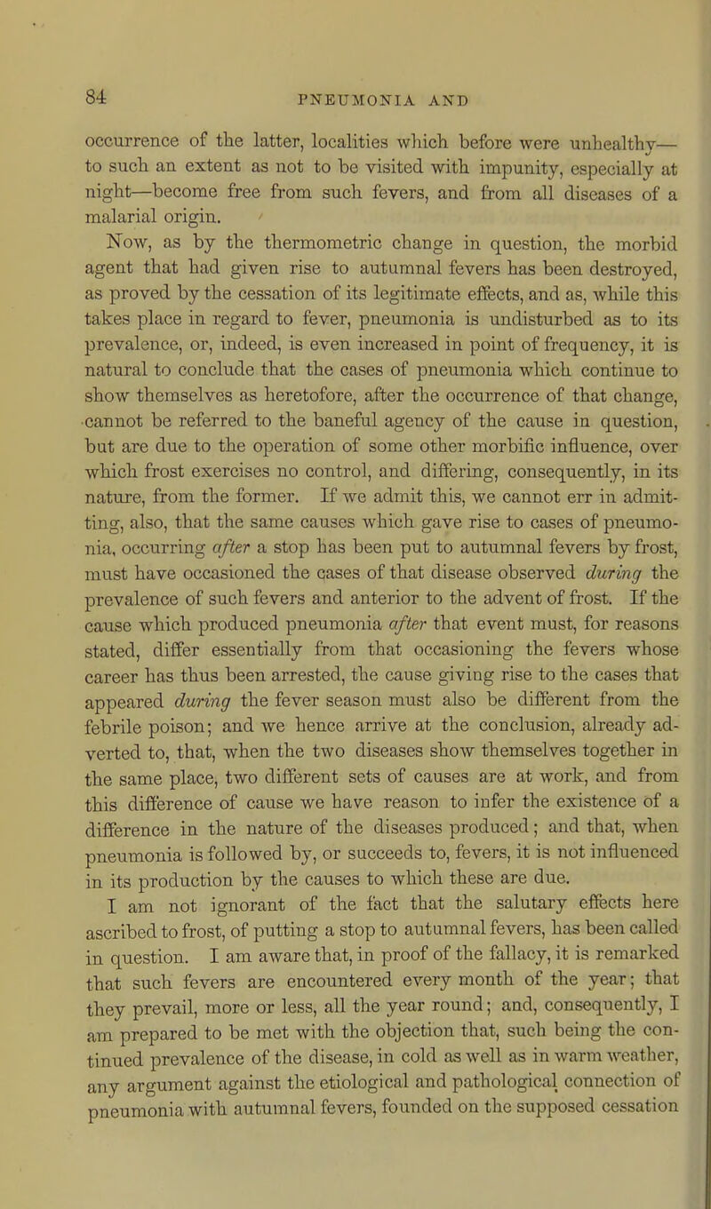 8-i occurrence of the latter, localities which before were unhealthy— to such an extent as not to be visited with impunity, especially at night—become free from such fevers, and from all diseases of a malarial origin. Now, as by the thermometric change in question, the morbid agent that had given rise to autumnal fevers has been destroyed, as proved by the cessation of its legitimate effects, and as, while this takes place in regard to fever, pneumonia is undisturbed as to its prevalence, or, indeed, is even increased in point of frequency, it is natural to conclude that the cases of pneumonia which continue to show themselves as heretofore, after the occurrence of that change, ■cannot be referred to the baneful agency of the cause in question, but are due to the operation of some other morbific influence, over which frost exercises no control, and differing, consequently, in its nature, from the former. If we admit this, we cannot err in admit- ting, also, that the same causes which gave rise to cases of pneumo- nia, occurring after a stop has been put to autumnal fevers by frost, must have occasioned the cases of that disease observed during the prevalence of such fevers and anterior to the advent of frost. If the cause which produced pneumonia after that event must, for reasons stated, differ essentially from that occasioning the fevers whose career has thus been arrested, the cause giving rise to the cases that appeared during the fever season must also be different from the febrile poison; and we hence arrive at the conclusion, already ad- verted to, that, when the two diseases show themselves together in the same place, two different sets of causes are at work, and from this difference of cause we have reason to infer the existence of a difference in the nature of the diseases produced; and that, when pneumonia is followed by, or succeeds to, fevers, it is not influenced in its production by the causes to which these are due. I am not ignorant of the fact that the salutary effects here ascribed to frost, of putting a stop to autumnal fevers, has been called in question. I am aware that, in proof of the fallacy, it is remarked that such fevers are encountered every month of the year; that they prevail, more or less, all the year round; and, consequently, I am prepared to be met with the objection that, such being the con- tinued prevalence of the disease, in cold as well as in warm weather, any argument against the etiological and pathological connection of pneumonia with autumnal fevers, founded on the supposed cessation