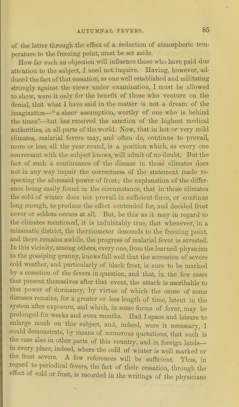 of the latter tlirougli the effect of a reduction of atmospheric tem- perature to the freezing point, must be set aside. How far such an objection will influence those who have paid due attention to the subject, I need not inquire. Having, however, ad- duced the fact of that cessation, as one well established and militating strongly against the views under examination, I must be allowed to show, were it only for the benefit of those who venture on the denial, that what I have said in the matter is not a dream of the imagination— a sheer assumption, worthy of one who is behind the times—but has received the sanction of the highest medical authorities, in all parts of the world. Now, that in hot or very mild climates, malarial fevers may, and often do, continue to prevail, more or less, all the year round, is a position which, as every one conversant with the subject knows, will admit of no doubt. But the fact of such a continuance of the disease in those climates does not in any way impair the correctness of the statement made re- specting the aforesaid power of frost; the explanation of the differ- ence being easily found in the circumstance, that in those climates the cold of winter does not prevail in sufficient force, or continue long enough, to produce the effect contended for, and decided frost never or seldom occurs at all. But, be this as it may in regard to the climates mentioned, it is indubitably true, that whenever, in a miasmatic district, the thermometer descends to the freezing point, and there remains awhile, the progress of malarial fever is arrested. In this vicinity, among others, every one, from the learned physician to the gossiping granny, knows full well that the accession of severe cold weather, and particularly of black frost, is sure to be marked by a cessation of the fevers in question, and that, in the few cases that present themselves after that event, the attack is ascribable to that power of dormancy, by virtue of Avhich the cause of some diseases remains, for a greater or less length of time, latent in the system after exposure, and which, in some forms of fever, may be prolonged for weeks and even months. Had I space and leisure to enlarge much on this subject, and, indeed, were it necessary, I could demonstrate, by means of numerous quotations, that such is the case also in other parts of tHs country, and in foreign lands— m every place, indeed, where the cold of winter is well marked or the frost severe. A few references will be sufficient. Thus, in regard to periodical fevers, the fact of their cessation, through the effect of cold or frost, is recorded in the writings of the physicians