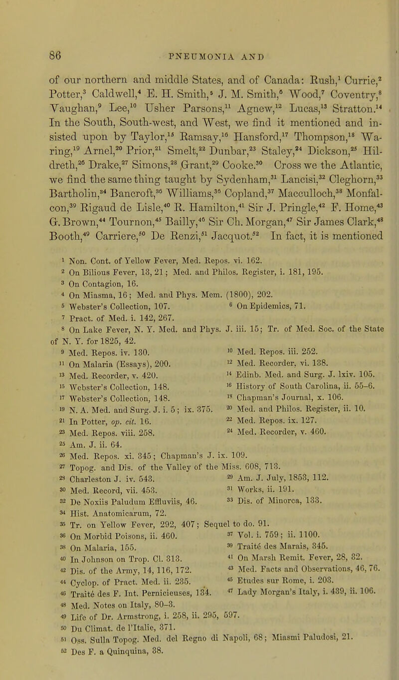 I of our northern and middle States, and of Canada: Eush,^ Currie,* Potter,^ CaldweU/ E. H. Smith,' J. M. Smith, Wood,^ Coventry, Yaughan,^ Lee, Usher Parsons, Agnew,^^ Lucas, Stratton.^^ In the South, South-west, and West, we find it mentioned and in- sisted upon by Taylor,^* Eamsay,^® Hansford, Thompson,^ Wa- ring,^^ Arnel,^ Prior,^' Smelt,=^^ Dunbar,^'^ Staley,^^ Dickson, Hil- dreth,^ Drake, Simons,^' Grant,^' Cooke.' Cross we the Atlantic, we find the same thing taught by Sydenham, Lancisi,'^ Cleghorn,^^ Bartholin,'^ Bancroft,'* Williams,'* Copland, MaccuUoch,' Monfal- con,'' Eigaud de Lisle, E. Hamilton,''^ Sir J. Pringle,^ F. Home,' Gr. Brown, Tournon,* Bailly,* Sir Ch. Morgan,'' Sir James Clark,' Booth,^ Carriere,* De Eenzi,*^ Jacquot/* In fact, it is mentioned 1 Non. Cont. of Yellow Fever, Med. Repos. vi. 162. 2 On Bilious Fever, 13, 21; Med. and Philos. Register, i. 181, 195. ^ On Contagion, 16.  On Miasma, 16; Med. and Phys. Mom. (1800), 202. s Webster's Collection, 107. ^ On Epidemics, 71. ' Pract. of Med. i. 142, 267. 8 On Lake Fever, N. Y. Med. and Phys. J. iii. 15; Tr. of Med. Soc. of the State of N. Y. for 1825, 42. 9 Med. Repos. iv. 130.  On Malaria (Essays), 200.  Med. Recorder, v. 420. 15 Webster's Collection, 148. 1' Webster's Collection, 148. 19 N. A. Med. and Surg. J. i. 5 ; ix. 375 21 In Potter, oj). cit. 16. 23 Med. Repos. viii. 258. 23 Am. J. ii. 64. 28 Med. Repos. xi. 345; Chapman's J. ix. 109 27 Topog. and Dis. of the Valley of the Miss. 608, 713. 10 Med. Repos. iii. 252. 12 Med. Recorder, vi. 138. ■■1 Edinb. Med. and Surg. J. Ixiv. 105. 1^ History of South Carolina, ii. 55-6. 1' Chapman's Journal, x. 106. 2 Med. and Philos. Register, ii. 10. 22 Med. Repos. ix. 127. 2< Med. Recorder, v. 460. 23 Charleston J. iv. 543. 30 Med. Record, vii. 453. 32 De Noxiis Paludum Effluviis, 46 Hist. Anatomicarum, 72. 35 Tr. on Yellow Fever, 292, 407 38 On Morbid Poisons, ii. 460. 38 On Malaria, 155. 40 In Johnson on Trop. 01. 313. 42 Dis. of the Army, 14,116,172. 44 Cyclop, of Pract. Med. ii. 235. 48 Traite des F. Int. Pernicieuses, 134 48 Med. Notes on Italy, 80-3. 49 Life of Dr. Armstrong, i. 258, ii. 295, 697. 50 Du Climat. de I'ltalie, 371. 51 Oss. Sulla Topog. Med. del Regno di Napoli, 82 Des F. a Quinquina, 38. 29 Am. J. July, 1853, 112. 31 Works, ii. 191. 33 Dis. of Minorca, 133. Sequel to do. 91. 37 Vol. i. 759; ii. 1100. 39 Traits des Marais, 345. 41 On Marsh Remit. Fever, 28, 32. 43 Med. Facts and Observations, 46, 76. 45 Etudes siir Rome, i. 203. 47 Lady Morgan's Italy, i. 439, ii. 106. I; Miasmi Paludosi, 21.