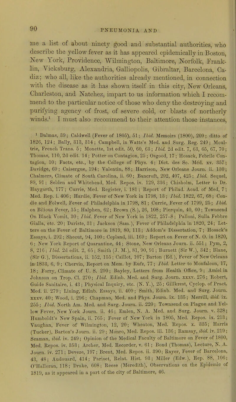 me a list of about ninety good and substantial authorities, who describe the yellow fever as it has appeared epidemically in Boston, New York, Providence, Wilmington, Baltimore, Norfolk, Frank- lin, Vicksburg, Alexandria, Galliopolis, Gibraltar, Barcelona, Ca- diz ; who all, like the authorities already mentioned, in connection with the disease as it has shown itself in this city. New Orleans, Charleston, and Natchez, impart to us information which I recom- mend to the particular notice of those who deny the destroying and purifying agency of frost, of severe cold, or blasts of northerly winds.^ I must also recommend to their attention those instances, ' Dalmas, 39; Caldwell (Fever of 1805), 51; Ibid. Memoirs (1800), 209; ditto of 1826, 124; Bally, 313, 314; Campbell, in Watts's Med. and Surg. Reg. 249; Moul- trie, French Trans. 5; Monette, 1st edit. 50, 60, 63; Ibid. 2d edit. 7, 63, 65, 67, 70; Thomas, 110, 2d edit. 14 ; Potter on Contagion, 25 ; Osgood, 17 ; Hosack, Febrile Con- tagion, 10; Facts, etc., by the College of Phys. 4; Diet, des Sc. M6d. xv. 357; Davidge, 69; Caisergue, 194; Valentin, 88; Harrison, New Orleans Joui-n. ii. 130; Chalmers, Climate of South Carolina, ii. 60; Bancroft, 292, 407, 425; Ibid. Sequel, 89, 91 ; Selden and Whitehead, Med. Repos. iv. 129, 336; Chisholm, Letter to Dr. Haygarth, 177; Currie, Med. Register, i. 181; Report of Philad. Acad, of Med, 7; Med. Rep. i. 406; Hardie, Fever of New York in 1798, 13 ; Ibid. 1822, 67, 68; Con- die and Folwell, Fever of Philadelphia in 1798, 81; Currie, Fever of 1799, 25; Ibid. on Bilious Fever, 15; Ilalphen, 62; Brown (S.), 26, 108; Pierquin, 40, 60; Townsend On Black Vomit, 30; Ibid. Fever of New York in 1822, 257-8; Palloni, Sulla Febbre Gialla, etc. 20; Dariste, 31 ; Jackson (Sam.), Fever of Philadelphia in 1820, 24; Let- ters on the Fever of Baltimore in 1819, 80, 113; Addom's Dissertation, 7; Hosack's Essays, i. 292; Shecut, 94, 100; Copland, iii. 169; Report on Fever of N. 0. in 1820, 6; New York Report of Quarantine, 44; Stone, New Orleans Journ. ii. 551; Pym, 2, 8, 216 ; Ibid. 2d edit. 2, 65; Smith (J. M.), 81, 90, 91; Burnett (Sir W.), 342 ; Blane, (Sir C), Dissertations, ii. 152, 155; Caillot, 107; Barton (Ed.), Fever of New Orleans in 1833, 6, 9; Chervin, Report on Mem. by Rufz, 77; Ibid. Letter to Monfalcon, 17, 18; Forry, Climate of U. S. 290; Bayley, Letters from Health Office, 9; Amiel in Johnson on Trop. CI. 270; Ibid. Edinb. Med. and Sui-g. Journ. xxxv. 276; Robert, Guide Sanitaire, i. 43; Physical Inquiry, etc. (N. Y.), 25; Gillkrest, Cyclop, of Pract. Med. ii. 279; Lining, Edinb. Essays, ii. 409; Smith, Edinb. Med. and Surg. Journ. xxxv. 40; Wood, i. 296; Chapman, Med. and Phys. Journ. ix. 135; Merrill, ibid. ix. 255; Ibid. North Am. Med. and Surg. Journ. ii. 220; Townsend on Plague and Yel- low Fever, New York Journ. ii. 46; Eralen, N. A. Med. and Surg. Journ. v. 328; Humboldt's New Spain, ii. 765; Fever of New York in 1805, Med. Repos. ix. 213; Vaughan, Fever of Wilmington, 12, 20; Wheaton, Med. Repos. x. 335; Harris (Tucker), Barton's Journ. ii. 29; Monro, Med. Repos. iii. 136; Ramsay, ibid. iv. 219; Seaman, ibid. iv. 249; Opinion of the Medical Faculty of Baltimore on Fever of 1800, Med. Repos. iv. 353; Archer, Med. Recorder, v. 61; Bond (Thomas), Lecture, N. A. Journ. iv. 271; Deveze, 197; Brent, Med. Repos. ii. 390; Rayer, Fever of Barcelona, 43, 48; Audouard, 414; Pariset, Relat. Hist. 93; Miller (Edw.), Rep. 88, 106; O'Halloran, 118; Drake, 608; Reese (Meredith), Observations on the Epidemic of 1819, as it appeared iu a part of the city of Baltimore, 46.