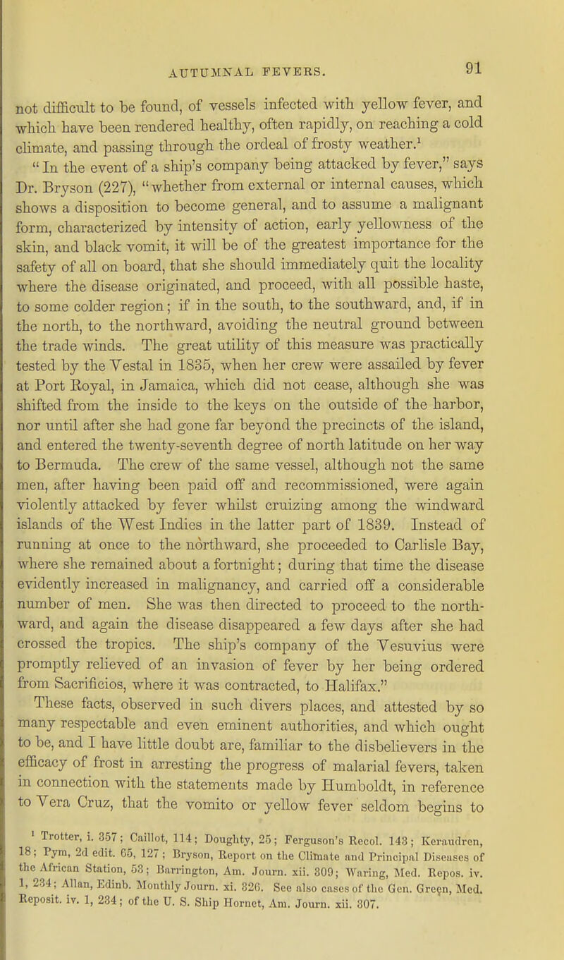 not difficult to be found, of vessels infected with yellow fever, and which have been rendered healthy, often rapidly, on reaching a cold climate, and passing through the ordeal of frosty weather/  In the event of a ship's company being attacked by fever, says Dr. Bryson (227), whether from external or internal causes, which shows a disposition to become general, and to assume a malignant form, characterized by intensity of action, early yello^vness of the skin, and black vomit, it will be of the greatest importance for the safety of all on board, that she should immediately quit the locality where the disease originated, and proceed, with all possible haste, to some colder region; if in the south, to the southward, and, if in the north, to the northward, avoiding the neutral ground between the trade winds. The great utility of this measure was practically tested by the Yestal in 1835, when her crew were assailed by fever at Port Royal, in Jamaica, which did not cease, although she was shifted from the inside to the keys on the ou.tside of the harbor, nor until after she had gone far beyond the precincts of the island, and entered the twenty-seventh degree of north latitude on her way to Bermuda. The crew of the same vessel, although not the same men, after having been paid off and recommissioned, were again violently attacked by fever whilst cruizing among the windward islands of the West Indies in the latter part of 1839, Instead of running at once to the northward, she proceeded to Carlisle Bay, where she remained about a fortnight; during that time the disease evidently increased in malignancy, and carried off a considerable number of men. She was then directed to proceed to the north- ward, and again the disease disappeared a few days after she had crossed the tropics. The ship's company of the Vesuvius were promptly relieved of an invasion of fever by her being ordered from Sacrificios, where it was contracted, to Halifax. These facts, observed in such divers places, and attested by so many respectable and even eminent authorities, and which ought to be, and I have little doubt are, familiar to the disbehevers in the eflacacy of frost in arresting the progress of malarial fevers, taken in connection with the statements made by Humboldt, in reference to Vera Cruz, that the vomito or yellow fever seldom begins to ' Trotter, i. 357; CaiUot, 114; Doughty, 25; Ferguson's Recol. 143; Keraudren, 18; Pym, 2d edit. 65, 127; Bryson, Report on tlie Climate and Principal Diseases of the African Station, 53; Barrington, Am. Journ. xii. 309; Waring, INIed. Repos. iv. 1, 234; Allan, Edinb. Monthly Journ. xi. 320. See also cases of the Gen. Gre?n, Med. Reposit. iv. 1, 234; of the U. S. Ship Hornet, Am. Journ. xii. 307.