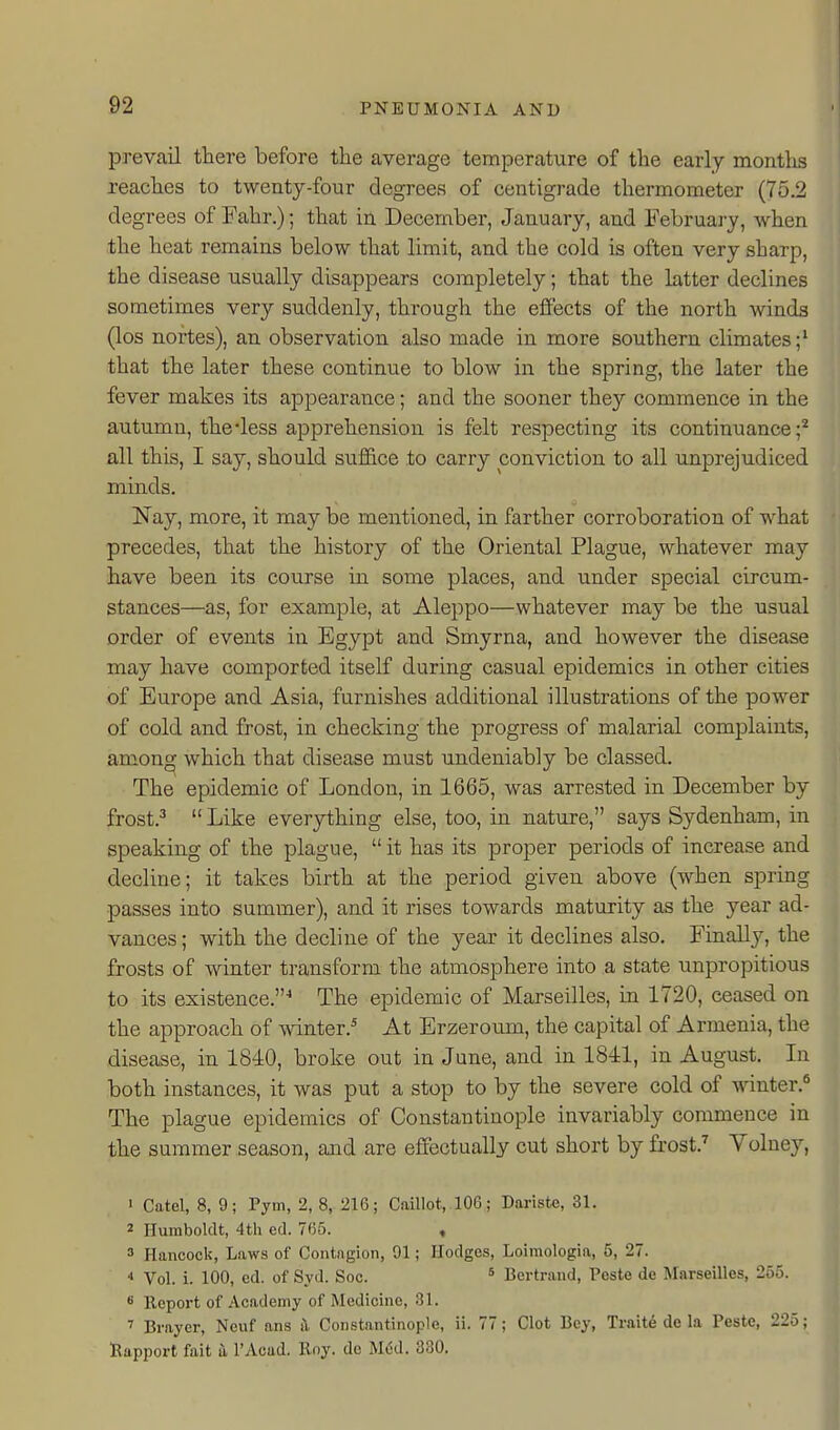 prevail there before the average temperature of the early montlis reaches to twenty-four degrees of centigrade thermometer (75.2 degrees of Fahr.); that in December, January, and February, when the heat remains below that limit, and the cold is often very sharp, the disease usually disappears completely; that the latter declines sometimes very suddenly, through the effects of the north winds (los nortes), an observation also made in more southern climates;' that the later these continue to blow in the spring, the later the fever makes its appearance; and the sooner they commence in the autumn, thedess apprehension is felt respecting its continuance;'^ all this, I say, should suffice to carry conviction to all unprejudiced minds. Nay, more, it may be mentioned, in farther corroboration of what precedes, that the history of the Oriental Plague, whatever may have been its course in some places, and under special circum- stances—as, for example, at Aleppo—whatever may be the usual order of events in Egypt and Smyrna, and however the disease may have comported itself during casual epidemics in other cities of Europe and Asia, furnishes additional illustrations of the power of cold and frost, in checking the progress of malarial complaints, among which that disease must undeniably be classed. The epidemic of London, in 1665, was arrested in December by frost.^  Like everything else, too, in nature, says Sydenham, in speaking of the plague,  it has its proper periods of increase and decline; it takes birth at the period given above (when spring passes into summer), and it rises towards maturity as the year ad- vances ; with the decline of the year it declines also. Finally, the frosts of winter transform the atmosphere into a state unpropitious to its existence.^ The epidemic of Marseilles, in 1720, ceased on the approach of Avinter.* At Erzeroum, the capital of Armenia, the disease, in 1840, broke out in June, and in 1841, in August. In both instances, it was put a stop to by the severe cold of winter.^ The plague epidemics of Constantinople invariably commence in the summer season, and are effectually cut short by frost.'' Volney, ' Catel, 8, 9; Pym, 2, 8, 216; Caillot, 106; Dariste, 31. 2 Humboldt, 4th ed. 765. , 3 Hancock, Laws of Contagion, 91; Hodges, Loimologia, 5, 27.  Vol. i. 100, cd. of Syd. Soc. ' Bertrand, Pcste de Marseilles, 255. 8 Report of Academy of Medicine, 31. ^ Brayer, Neuf ans il Constantinople, ii. 77; Clot Bey, Traite de la Paste, 225; Rapport fait a I'Acad. Rny. de Med. 330.