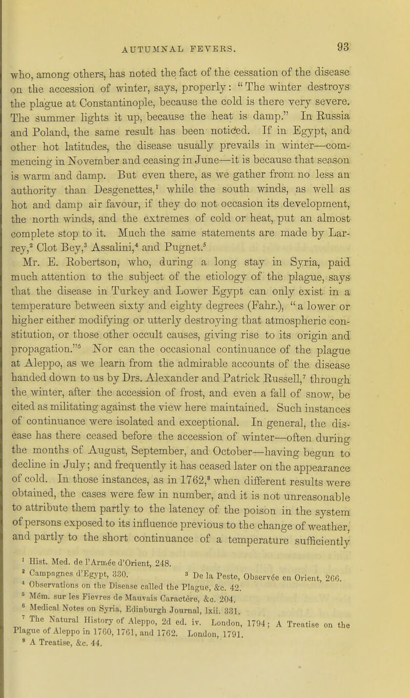 who, among others, has noted the fact of the cessation of the disease on the accession of winter, says, properly:  The winter destroys the plague at Constantinople, because the cold is there very severe. The summer lights it up, because the heat is damp. In Eussia and Poland, the same result has been noticfed. If in Egypt, and other hot latitudes, the disease usually prevails in winter—com- mencing in November and ceasing in June—it is because that season is warm and damp. But even there, as we gather from no less an authority than Desgenettes,' while the south winds, as well as hot and damp air favour, if they do not occasion its development, the north winds, and the extremes of cold or heat,, put an almost complete stop to it. Much the same statements are made by Lar- rey,'* Clot Bey,^ Assalini,'* and Pugnet.* Mr. E. Eobertson, who, daring a long stay in Syria, paid much attention to the subject of the etiology of the plague, says that the disease in Turkey and Lower Egypt can only exist in a temperature between sixty and eighty degrees (Fahr.),  a lower or higher either modifying or utterly destroying that atmospheric con- stitution, or those other occult causes, gi^'ing rise to its origin and propagation.^ Nor can the occasional continuance of the plague at Aleppo, as we learn from the admirable accounts of the disease handed down to us by Drs. Alexander and Patrick Eussell,'' through the Avinter, after the accession of frost, and even a fall of snow, be cited as militating against the view here maintained. Such instances of continuance were isolated and exceptional. In general, the dis- ease has there ceased before the accession of winter—often during the months of Axigust, September, and October—having begun to declme in July; and frequently it has ceased later on the appearance of cold. In those instances, as in 1762,^ when different results were obtained, the cases were few in number, and it is not unreasonable to attribute them partly to the latency of the poison in the system of persons exposed to its influence previous to the change of weather, and partly to the short continuance of a temperature sufficiently ' Hist. Med. de I'Am^e d'Orient, 248. » Campagnes d'Egypt, 330. 3 De la Peste, Observde ea Orient, 2G6. Observations on the Disease called the Plague, &c. 42. 5 Mfira. sur les Fievres de Mauvais Caractere, &o. 204. 8 Medical Notes on Syria, Edinburgh Journal, Ixii. 331. J The Natural History of Aleppo, 2d ed. iv. London, 1704; A Treatise on the Plague of Aleppo in 17G0, 1761, and 1762. London, 1791. * A Treatise, &c. 44.