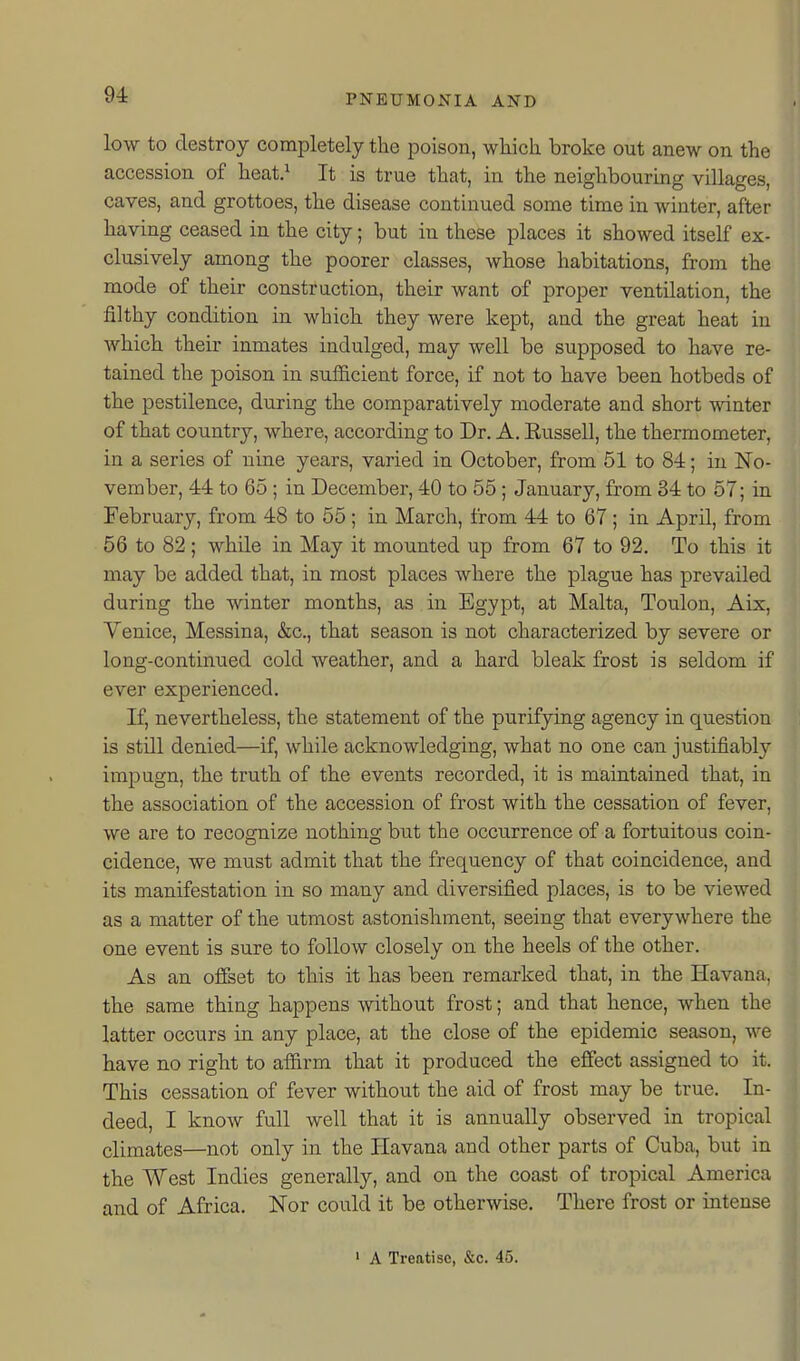 low to destroy completely the poison, wliich broke out anew on the accession of heat.^ It is true that, in the neighbouring villages, caves, and grottoes, the disease continued some time in winter, after having ceased in the city; but in these places it showed itself ex- clusively among the poorer classes, whose habitations, from the mode of their construction, their want of proper ventilation, the filthy condition in which they were kept, and the great heat in which their inmates indulged, may well be supposed to have re- tained the poison in sufficient force, if not to have been hotbeds of the pestilence, during the comparatively moderate and short -ndnter of that country, where, according to Dr. A. Eussell, the thermometer, in a series of nine years, varied in October, from 51 to 84; in No- vember, 44 to 65 ; in December, 40 to 55 ; January, from 34 to 57; in February, from 48 to 55; in March, from 44 to 67 ; in April, from 56 to 82; while in May it mounted up from 67 to 92. To this it may be added that, in most places where the plague has prevailed during the winter months, as in Egypt, at Malta, Toulon, Aix, Yenice, Messina, &c., that season is not characterized by severe or long-continued cold weather, and a hard bleak frost is seldom if ever experienced. If, nevertheless, the statement of the purifying agency in question is still denied—if, while acknowledging, what no one can justifiably impugn, the truth of the events recorded, it is maintained that, in the association of the accession of frost with the cessation of fever, we are to recognize nothing but the occurrence of a fortuitous coin- cidence, we must admit that the frequency of that coincidence, and its manifestation in so many and diversified places, is to be viewed as a matter of the utmost astonishment, seeing that everywhere the one event is sure to follow closely on the heels of the other. As an olfset to this it has been remarked that, in the Havana, the same thing happens without frost; and that hence, when the latter occurs in any place, at the close of the epidemic season, we have no right to affirm that it produced the effect assigned to it. This cessation of fever without the aid of frost may be true. In- deed, I know full well that it is annually observed in tropical climates—not only in the Havana and other parts of Cuba, but in the West Indies generally, and on the coast of tropical America and of Africa. Nor could it be otherwise. There frost or intense