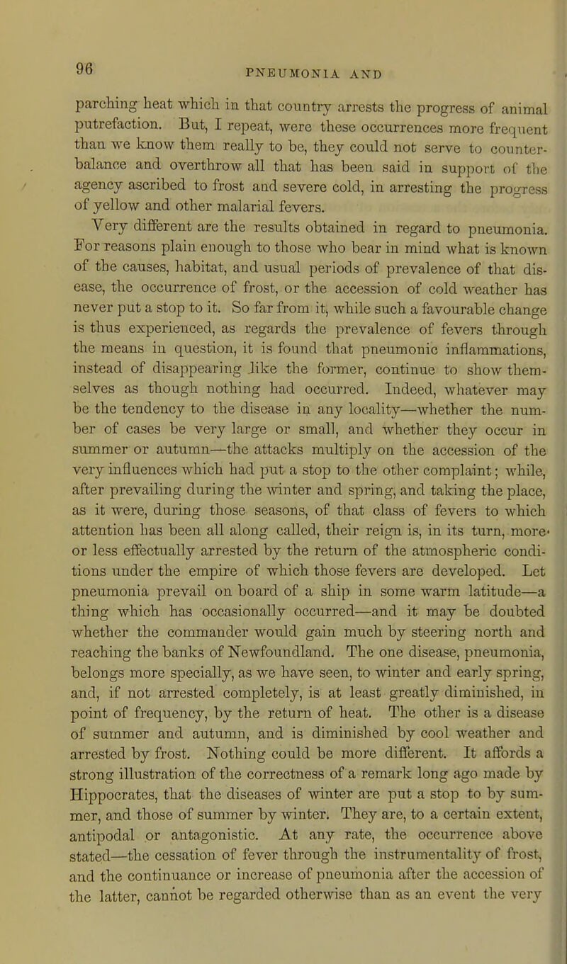 parching heat which in that country arrests the progress of animal putrefaction. But, I repeat, were these occurrences more frequent than we know them really to be, they could not serve to counter- balance and overthrow all that has been said in support of tlie agency ascribed to frost aad severe cold, in arresting the progress of yellow and other malarial fevers. Very different are the results obtained in regard to pneumonia. For reasons plain enough to those who bear in mind what is known of the causes, habitat, and usual periods of prevalence of that dis- ease, the occurrence of frost, or the accession of cold weather has never put a stop to it. So far from it, while such a favourable change is thus experienced, as regards the prevalence of fevers through the means in question, it is found that pneumonic inflammations, instead of disappearing .like the former, continue to show them- selves as though nothing had occurred. Indeed, whatever may be the tendency to the disease in any locality—whether the num- ber of cases be very large or small, and whether they occur in summer or autumn—the attacks multiply on the accession of the very influences which had put a stop to the other complaint; while, after prevailing during the winter and spring, and taking the place, as it were, during those seasons, of that class of fevers to which attention has been all along called, their reign is, in its turn, more- or less effectually arrested by the return of the atmospheric condi- tions under the empire of which those fevers are developed. Let pneumonia prevail on board of a ship in some warm latitude—a thing which has occasionally occurred—and it may be doubted whether the commander would gain much by steering north and reaching the banks of Newfoundland. The one disease, pneumonia, belongs more specially, as we have seen, to winter and early spring, and, if not arrested completely, is at least greatly diminished, in point of frequency, by the return of heat. The other is a disease of summer and autumn, and is diminished by cool weather and arrested by frost. Nothing could be more different. It affords a strong illustration of the correctness of a remark long ago made by Hippocrates, that the diseases of winter are put a stop to by sum- mer, and those of summer by winter. They are, to a certain extent, antipodal or antagonistic. At any rate, the occurrence above stated—the cessation of fever through the instrumentality of frost, and the continuance or increase of pneumonia after the accession of the latter, cannot be regarded otherwise than as an event the very
