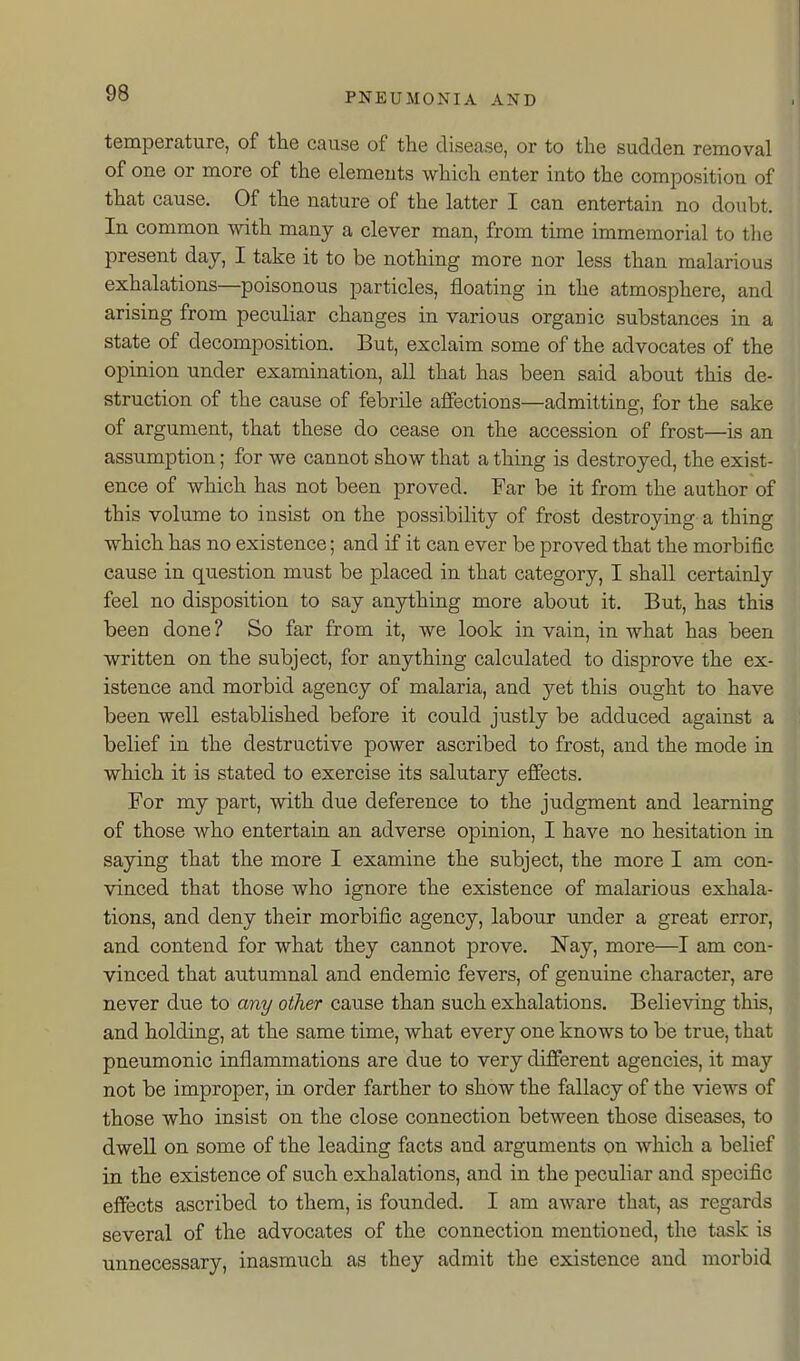 temperature, of the cause of tlie disease, or to tlie sudden removal of one or more of the elements wMcli enter into the composition of that cause. Of the nature of the latter I can entertain no doiibt. In common with many a clever man, from time immemorial to the present day, I take it to be nothing more nor less than malarious exhalations—poisonous particles, floating in the atmosphere, and arising from peculiar changes in various organic substances in a state of decomposition. But, exclaim some of the advocates of the opinion under examination, all that has been said about this de- struction of the cause of febrile affections—admitting, for the sake of argument, that these do cease on the accession of frost—is an assumption; for we cannot show that a thing is destroyed, the exist- ence of which has not been proved. Far be it from the author of this volume to insist on the possibility of frost destroying a thing which has no existence; and if it can ever be proved that the morbific cause in question must be placed in that category, I shall certainly feel no disposition to say anything more about it. But, has this been done ? So far from it, we look in vain, in what has been written on the subject, for anything calculated to disprove the ex- istence and morbid agency of malaria, and yet this ought to have been well established before it could justly be adduced against a belief in the destructive power ascribed to frost, and the mode in which it is stated to exercise its salutary effects. For my part, with due deference to the judgment and learning of those who entertain an adverse opinion, I have no hesitation in saying that the more I examine the subject, the more I am con- vinced that those who ignore the existence of malarious exhala- tions, and deny their morbific agency, labour under a great error, and contend for what they cannot prove. Nay, more—I am con- vinced that autumnal and endemic fevers, of genuine character, are never due to any other cause than such exhalations. Believing this, and holding, at the same time, what every one knows to be true, that pneumonic inflammations are due to very different agencies, it may not be improper, in order farther to show the fallacy of the views of those who insist on the close connection between those diseases, to dwell on some of the leading facts and arguments on which a belief in the existence of such exhalations, and in the peculiar and specific effects ascribed to them, is founded. I am aware that, as regards several of the advocates of the connection mentioned, the task is unnecessary, inasmuch as they admit the existence and morbid