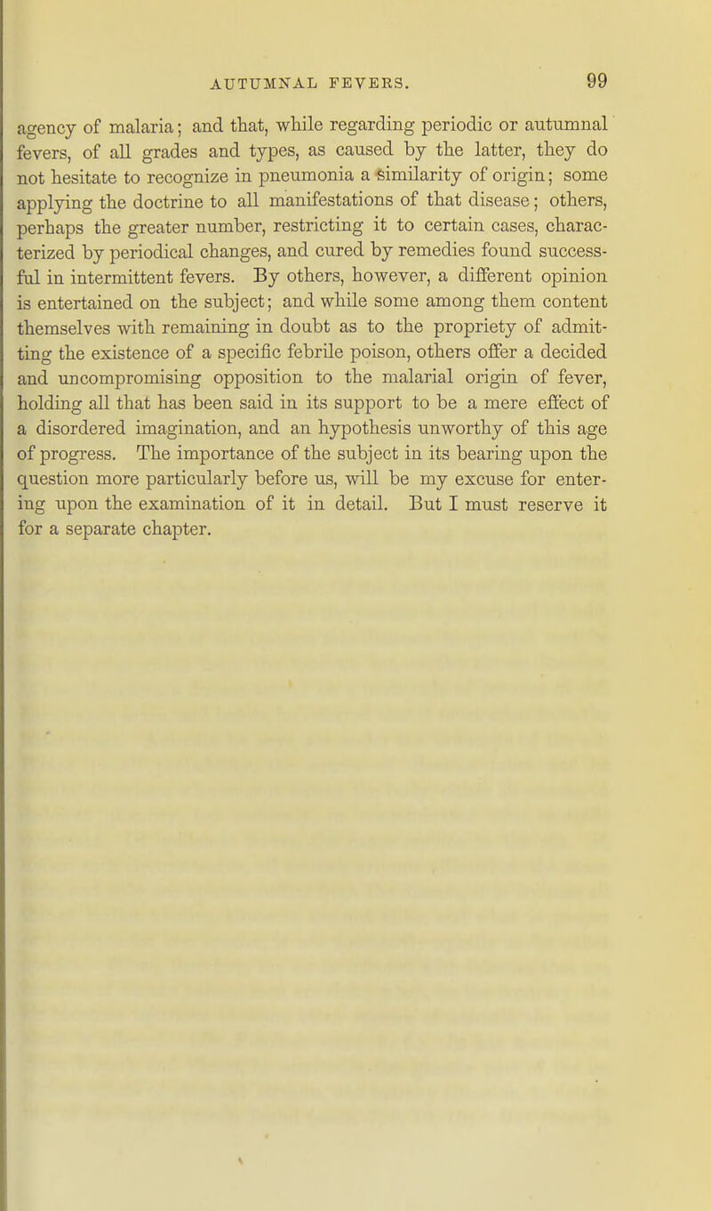 agency of malaria; and that, wliile regarding periodic or autumnal fevers, of all grades and types, as caused by tlie latter, they do not hesitate to recognize in pneumonia a similarity of origin; some applying the doctrine to all manifestations of that disease; others, perhaps the greater number, restricting it to certain cases, charac- terized by periodical changes, and cured by remedies found success- ful in intermittent fevers. By others, however, a different opinion is entertained on the subject; and while some among them content themselves with remaining in doubt as to the propriety of admit- ting the existence of a specific febrile poison, others offer a decided and uncompromising opposition to the malarial origin of fever, holding all that has been said in its support to be a mere efiect of a disordered imagination, and an hypothesis unworthy of this age of progress. The importance of the subject in its bearing upon the question more particularly before us, will be my excuse for enter- ing upon the examination of it in detail. But I must reserve it for a separate chapter.