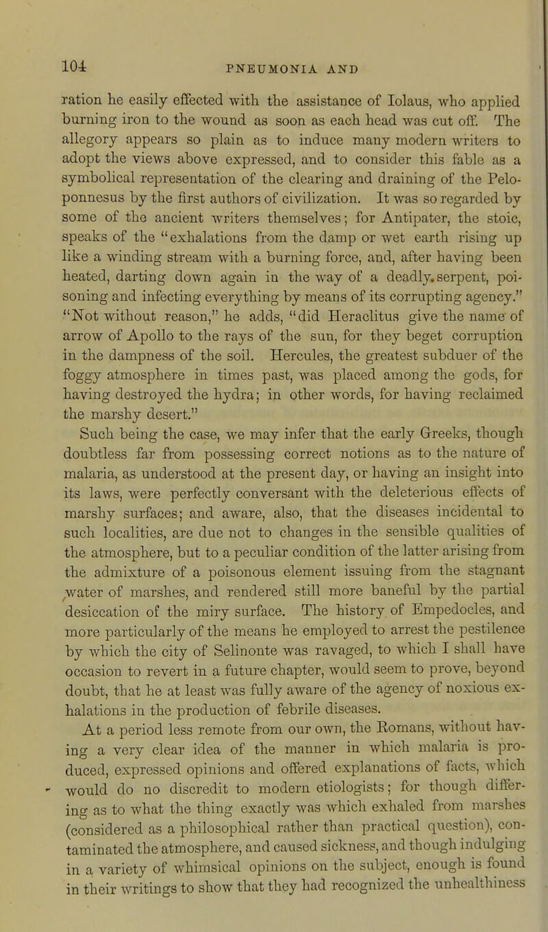 ration he easily effected with the assistance of lolaus, who applied burning iron to the wound as soon as each head was cut olY. The allegory appears so plain as to induce many modern writers to adopt the views above expressed, and to consider this fable as a symbolical representation of the clearing and draining of the Pelo- ponnesus by the first authors of civilization. It was so regarded by some of the ancient writers themselves; for Antipater, the stoic, speaks of the exhalations from the damp or wet earth rising up like a winding stream with a burning force, and, after having been heated, darting down again in the way of a deadly, serpent, poi- soning and infecting everything by means of its corrupting agency. Not without reason, he adds, did Heraclitus give the name of arrow of Apollo to the rays of the sun, for they beget corruption in the dampness of the soil. Hercules, the greatest subduer of the foggy atmosphere in times past, was placed among the gods, for having destroyed the hydra; in other words, for having reclaimed the marshy desert. Such being the case, we may infer that the early Greeks, though doubtless far from possessing correct notions as to the nature of malaria, as understood at the present day, or having an insight into its laws, were perfectly conversant with the deleterious effects of marshy surfaces; and aware, also, that the diseases incidental to such localities, are due not to changes in the sensible qualities of the atmosphere, but to a peculiar condition of the latter arising from the admixture of a poisonous element issuing from the stagnant ^water of marshes, and rendered still more baneful by the partial desiccation of the miry surface. The history of Empedocles, and more particularly of the means he employed to arrest the pestilence by which the city of Selinonte was ravaged, to which I shall have occasion to revert in a future chapter, would seem to prove, beyond doubt, that he at least was fully aware of the agency of noxious ex- halations in the production of febrile diseases. At a period less remote from our own, the Eomans, without hav- ing a very clear idea of the manner in which malaria is pro- duced, expressed opinions and offered explanations of facts, Avhich would do no discredit to modern etiologists; for though differ- ing as to what the thing exactly was which exhaled from marshes (considered as a philosophical rather than practical question), con- taminated the atmosphere, and caused sickness, and though indulging in a variety of whimsical opinions on the subject, enough is found in their writings to show that they had recognized the unhealthiness