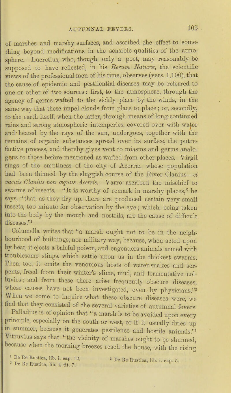 of marshes and marshy surfaces, and ascribed ,the effect to some- thing beyond modifications in the sensible qualities of the atmo- sphere. Lucretius, who, though only a poet, may reasonably be supposed to have reflected, in his Rerum Naturce, the scientific views of the professional men of his time, observes (vers. 1,100), that the cause of epidemic and pestilential diseases may be referred to one or other of two sources: first, to the atmosphere, through the agency of germs wafted to the sickly place by the winds, in the same way that these impel clouds from jDlace to place; or, secondly, to the earth itself, when the latter, through means of long-continued rains and strong atmospheric intemperies, covered over with waj;er and-heated by the rays of the sun, undergoes, together with the remains of organic substances spread over its surface, the putre- factive process, and thereby giyes vent to miasms and germs analo- gous to those before mentioned as wafted from other places. Virgil sings of the emptiness of the city of Acerrse, whose population had been thinned by the sluggish course of the Eiver Clanius—et vacuis Clanius non cequus Acerris. Yarro ascribed the mischief to swarms of insects. It is worthy of remark in marshy places, he says, that, as they dry up, there are produced certain very small insects, too minute for observation by the eye; which, being taken into the body by the mouth and nostrils, are the cause of difiicult diseases.^ Columella writes that a marsh ought not to be in the neigh- bourhood of buildings, nor military way, because, when acted upon by heat, it ejects a baleful poison, and engenders animals armed with troublesome stings, which settle upon us in the thickest swarms. Then, too, it emits the venomous hosts of water-snakes and ser- pents, freed from their winter's slime, mud, and fermentative col- luvies; and from these there arise frequently obscure diseases, whose causes have not been investigated, even by physicians.''^ When we come to inquire what these obscure diseases were, we find that they consisted of the several varieties of autumnal fevers. Palladius is of opinion that a marsh is to be avoided upon every principle, especially on the south or west, or if it usually dries up in summer, because it generates pestilence and hostile animals.^ Vitruvius says that the vicinity of marshes ought to be shunned, because when the morning breezes reach the house, with the rising ' De Re Rustica, lib. i. cap. 12. 2 De Re Rustica, lib. i. cap. 5. ^ Dc Re Rustica, lib. i. tit. 7.