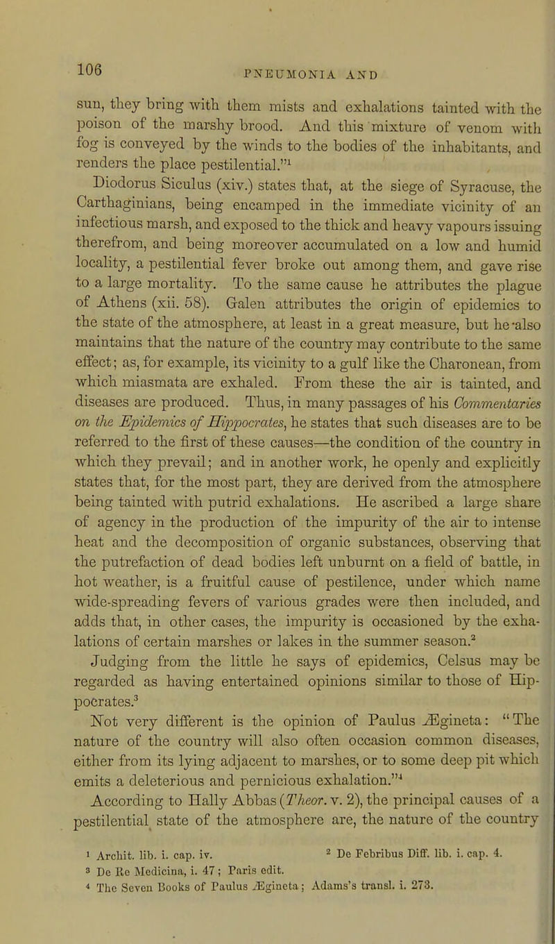 sun, they bring witli them mists and exhalations tainted with the poison of the marshy brood. And this mixture of venom with fog is conveyed by the winds to the bodies of the inhabitants, and renders the place pestilential.^ Diodorus Siculus (xiv.) states that, at the siege of Syracuse, the Carthaginians, being encamped in the immediate vicinity of an infectious marsh, and exposed to the thick and heavy vapours issuing therefrom, and being moreover accumulated on a low and humid locality, a pestilential fever broke out among them, and gave rise to a large mortality. To the same cause he attributes the plague of Athens (xii. 58). Galen attributes the origin of epidemics to the state of the atmosphere, at least in a great measure, but he-also maintains that the nature of the country may contribute to the same effect; as, for example, its vicinity to a gulf like the Charonean, from which miasmata are exhaled. From these the air is tainted, and diseases are produced. Thus, in many passages of his Commentaries on the Epidemics of Hippocrates, he states that such diseases are to be referred to the first of these causes—the condition of the country in which they prevail; and in another work, he openly and explicitly states that, for the most part, they are derived from the atmosphere being tainted with putrid exhalations. He ascribed a large share of agency in the production of the impurity of the air to intense heat and the decomposition of organic substances, observing that the putrefaction of dead bodies left unburnt on a field of battle, in hot weather, is a fruitful cause of pestilence, under which name wide-spreading fevers of vario^is grades were then included, and adds that, in other cases, the impurity is occasioned by the exha- lations of certain marshes or lakes in the summer season.^ Judging from the little he says of epidemics, Celsus may be regarded as having entertained opinions similar to those of Hip- pocrates.^ Not very different is the opinion of Paulus J3gineta: The nature of the country will also often occasion common diseases, either from its lying adjacent to marshes, or to some deep pit which emits a deleterious and pernicious exhalation.'' According to Hally Abbas {Theor. v. 2), the principal causes of a pestilential^ state of the atmosphere are, the nature of the country ' Arcliit. lib. i. cap. iv. ^ De Febribus Diflf. lib. i. cap. 4. 3 De He Medicina, i. 47 ; Paris edit. ■» The Seven Books of Paulus ^Egincta; Adams's transl. i. 273.