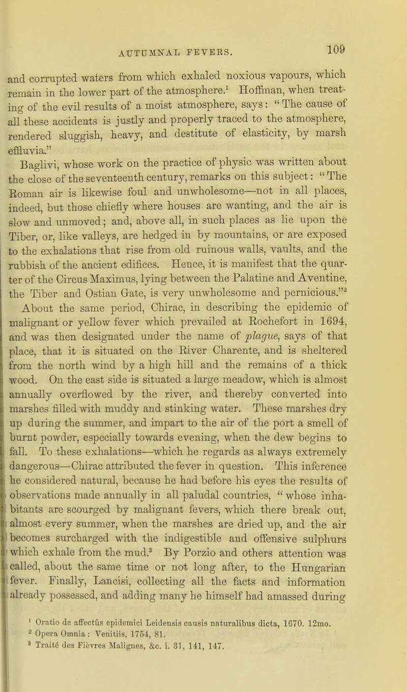 and corrupted waters from wMch exhaled noxious vapours, wMch remain in tlie lowBr part of the atmosphere.^ Hofiman, when treat- ing of the evil results of a moist atmosphere, says:  The cause of alf these accidents is justly and properly traced to the atmosphere, rendered sluggish, heavy, and destitute of elasticity, by marsh efiauvia, Baglivi, whose work on the practice of physic was written about the close of the seventeenth century, remarks on this subject:  The Roman air is likewise foul and unwholesome—not in all places, indeed, but those chiefly where houses are wanting, and the air is slow and unmoved; and, above all, in such places as lie upon the Tiber, or, like valleys, are hedged in by mountains, or are exposed to the exhalations that rise from old ruinous walls, vaults, and the rubbish of the ancient edifices. Hence, it is manifest that the quar- ter of the Circus Maximus, lying between the Palatine and Aventine, the Tiber and Ostiau Gate, is very unwholesome and pernicious.^ About the same period, Chirac, in describing the epidemic of malignant or yellow fever which prevailed at Rochefort in 1694, and was then designated under the name of plague, says of that place, that it is situated on the River Charente, and is sheltered from the north wind by a high hill and the remains of a thick wood. On the east side is situated a large meadow, which is almost annually overflowed by the river, and thereby converted into marshes filled with muddy and stinking water. These marshes dry up during the summer, and impart to the air of the port a smell of burnt powder, especially towards evening, when the dew begins to fall. To these exhalations—which he regards as always extremely dangerous—Chirac attributed the fever in question. This inference he considered natural, because he had before his eyes the results of observations made annually in all paludal countries,  whose inha- bitants are scourged by malignant fevers, which there break out, I almost every summer, when the marshes are dried up, and the air becomes surcharged with the indigestible and offensive sulphurs I which exhale from the mud.^ By Porzio and others attention was called, about the same time or not long after, to the Hungarian fever. Finally, Lancisi, collecting all the facts and information already possessed, and adding many he himself had amassed during ' Oratio de afFectfis cpidcmici Leidensis causis naturalibus dicta, 1670. 12mo. ^ Opera Omnia: Venitiis, 1754, 81.  TraiW des Fi&vres Malignes, &c. i. 31, 141, 147.