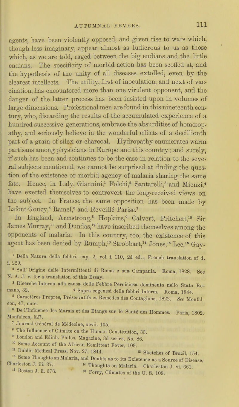 agents, have been violently opposed, and given rise to wars wliicli, though less imaginary, appear almost as ludicrous to us as those which, as we are told, raged between the big endians and the little endians. The specificity of morbid action has been scoffed at, and the hypothesis of the unity of all diseases extolled, even by the clearest intellects. The utility, first of inoculation, and next of vac- cination, has encountered more than one virulent opponent, and the danger of the latter process has been insisted upon in volumes of large dimensions. Professional men are found in this nineteenth cen- tury, who, discarding the results of the accumulated experience of a hundred successive generations, embrace the absurdities of liomoeop- athy, and seriously believe in the wonderful effects of a decillionth part of a grain of silex or charcoal. Hydropathy enumerates warm partisans among physicians in Europe and this country; and surely, if such has been and continues to be the case in relation to the seve- ral subjects mentioned, we cannot be surprised at finding the ques- tion of the existence or morbid agency of malaria sharing the same fate. Hence, in Italy, Giannini,^ Folchi,^ Santarelli,^ and Mienzi,* have exerted themselves to controvert the long-received views on the subject. In France, the same opposition has been made by Lafont-Grouzy,* Eamel,^ and Eeveilld Parise.'^ In England, Armstrong,^ Hopkins, Calvert, Pritchett,^ Sir James Murray, and Dundas,^^ have inscribed themselves among the opponents of malaria. In this country, too, the existence of this agent has been denied by Eumph,^^ Strobbart,'^ Jones,'* Lee,'* Gray- ' Delia Natura della febbri, cap. 2, vol. i. 110, 2d ed.; French translation of d i. 229. ' Suir Origine delle Intermittenti di Roma e sua Campania. Roma, 1828. See N. A. J. V. for a translation of this Essay. 3 Ricerche Interno alia causa delle Febbre Perniciosa dominento nello Stato Ro- mano, 32. •» Sopra cegenesi delle febbri Interm. Roma, 1844. 5 Caractferes Propres, Pr^servatifs et Remfedes des Contagions, 1822. See Monfal- con, 47, note. 6 De rinfluence des Marais et des Etangs sur le SmU des Hommes. Paris 1802 Monfalcon, 527. ' ' Journal General de M6decine, xcvii. 105. 8 The Influence of Climate on the Human Constitution, 33. ' London and Edinb. Philos. Magazine, 3d series, No. 86. Some Account of the African Remittent Fever, 109. Dublin Medical Press, Nov. 27, 1844. « Sketches of Brazil, 154. » Some Thoughts on Malaria, and Doubts as to its E.xistence as a Source of Disease Charleston J. iii. 37. >4 Thoughts on Malaria. Charleston J. vi. 061.  J- 376. 16 Forry, Climates of the U. S. 109.