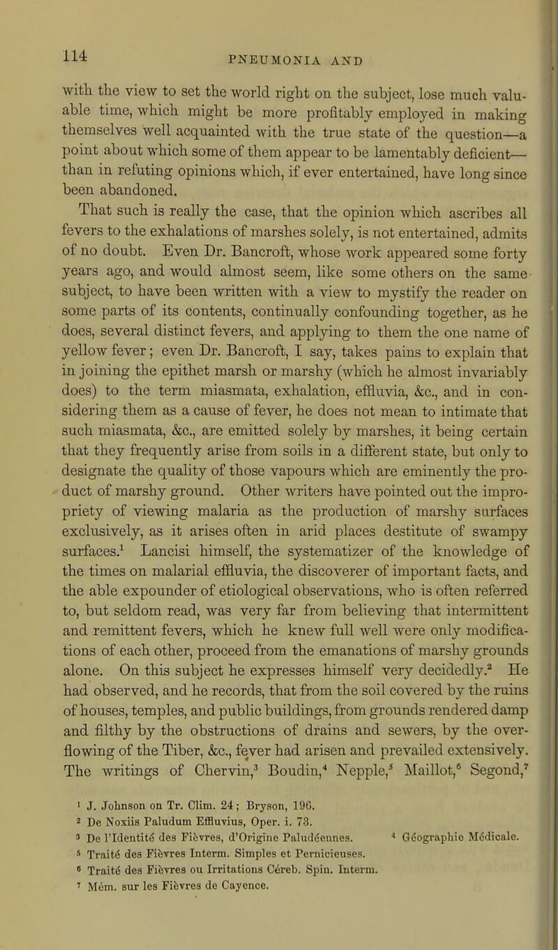 with the view to set the world right on the subject, lose much valu- able time, which might be more profitably employed in making themselves well acquainted with the true state of the question—a point about which some of them appear to be lamentably deficient— than in refuting opinions which, if ever entertained, have long since been abandoned. That such is really the case, that the opinion which ascribes all fevers to the exhalations of marshes solely, is not entertained, admits of no doubt. Even Dr. Bancroft, whose work appeared some forty years ago, and would almost seem, like some others on the same subject, to have been written with a view to mystify the reader on some parts of its contents, continually confounding together, as he does, several distinct fevers, and applying to them the one name of yellow fever; even Dr. Bancroft, I say, takes pains to explain that in joining the epithet marsh or marshy (which he almost invariably does) to the term miasmata, exhalation, effluvia, &c., and in con- sidering them as a cause of fever, he does not mean to intimate that such miasmata, &c., are emitted solely by marshes, it being certain that they frequently arise from soils in a different state, but only to designate the quality of those vapours which are eminently the pro- duct of marshy ground. Other writers have pointed out the impro- priety of viewing malaria as the production of marshy surfaces exclusively, as it arises often in arid places destitute of swampy surfaces.^ Lancisi himself, the systematizer of the knowledge of the times on malarial effluvia, the discoverer of important facts, and the able expounder of etiological observations, who is often referred to, but seldom read, was very far from believing that intermittent and remittent fevers, which he knew full well were only modifica- tions of each other, proceed from the emanations of marshy grounds alone. On this subject he expresses himself very decidedly.* He had observed, and he records, that from the soil covered by the ruins of houses, temples, and public buildings, from grounds rendered damp and filthy by the obstructions of drains and sewers, by the over- flowing of the Tiber, &c., fever had arisen and prevailed extensively. The writings of Chervin,^ Boudin,'' Nepple,* Maillot,® Segoud,^ ' J. Johnson on Tr. Clim. 24; Bryson, 19G. 2 De Noxiis Paludum Effluvius, Oper. i. 73. ' De ridentit(5 des Fi&vres, d'Origine Paluddennes. Gdographie Mddicale. * Trait6 des Fiiivres Interm. Simples et Pernicieuses. • Traitd des Fifevres ou Irritations Cereb. Spin. Interm. ' M6m. sur les Fifevres de Cayencc.