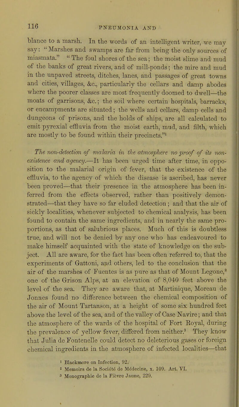 blance to a marsh. In the words of an intelligent writer, we may say:  Marshes and swamps are far from being the only sources of miasmata.  The foul shores of the sea; the moist slime and mud of the banks of great rivers, and of mill-ponds; the mire and mud in the unpaved streets, ditches, lanes, and passages of great towns and cities, villages, &c., particularly the cellars and damp abodes where the poorer classes are most frequently doomed to dwell—the moats of garrisons, &c.; the soil where certain hospitals, barracks, or encampments are situated; the wells and cellars, damp cells and dungeons of prisons, and the holds of ships, are all calculated to emit pyrexial effluvia from the moist earth, mud, and filth, which are mostly to be found within their precincts.^ The non-detection of malaria in the atmosphere no proof of its non- existence and agency.—It has been urged time after time, in oppo- sition to the malarial origin of fever, that the existence of the effluvia, to the agency of which the disease is ascribed, has never been proved—that their presence in the atmosphere has been in- ferred from the effects observed, rather than positively demon- strated—that they have so far eluded detection; and that the air of sickly localities, whenever subjected to chemical analysis, has been found to contain the same ingredients, and in nearly the same pro- portions, as that of salubrious places. Much of this is doubtless true, and will not be denied by any one who has endeavoured to make himself acquainted with the state of knowledge on the sub- ject. All are aware, for the fact has been often referred to, that the experiments of Gattoni, and others, led to the conclusion that the air of the marshes of Fuentes is as pure as that of Mount Legone,^ one of the Grison Alps, at an elevation of 8,040 feet above the level of the sea. They are aware that, at Martinique, Moreau de Jonnes found no difference between the chemical composition of the air of Mount Tartanson, at a height of some six hundred feet above the level of the sea, and of the valley of Case Navire; and that the atmosphere of the wards of the hospital of Fort Royal, during the prevalence of yellow fever, differed from neither.^ They know that Julia de Fontenelle could detect no deleterious gases or foreign i chemical ingredients in the atmosphere of infected localities—that 1 • Blackmore on Infection, 92. ^ Memoirs de la Sociut(5 do Mddecine, x. 109. Art VI. 3 Monograpllie de la Fiisvre Jaune, 229. 1