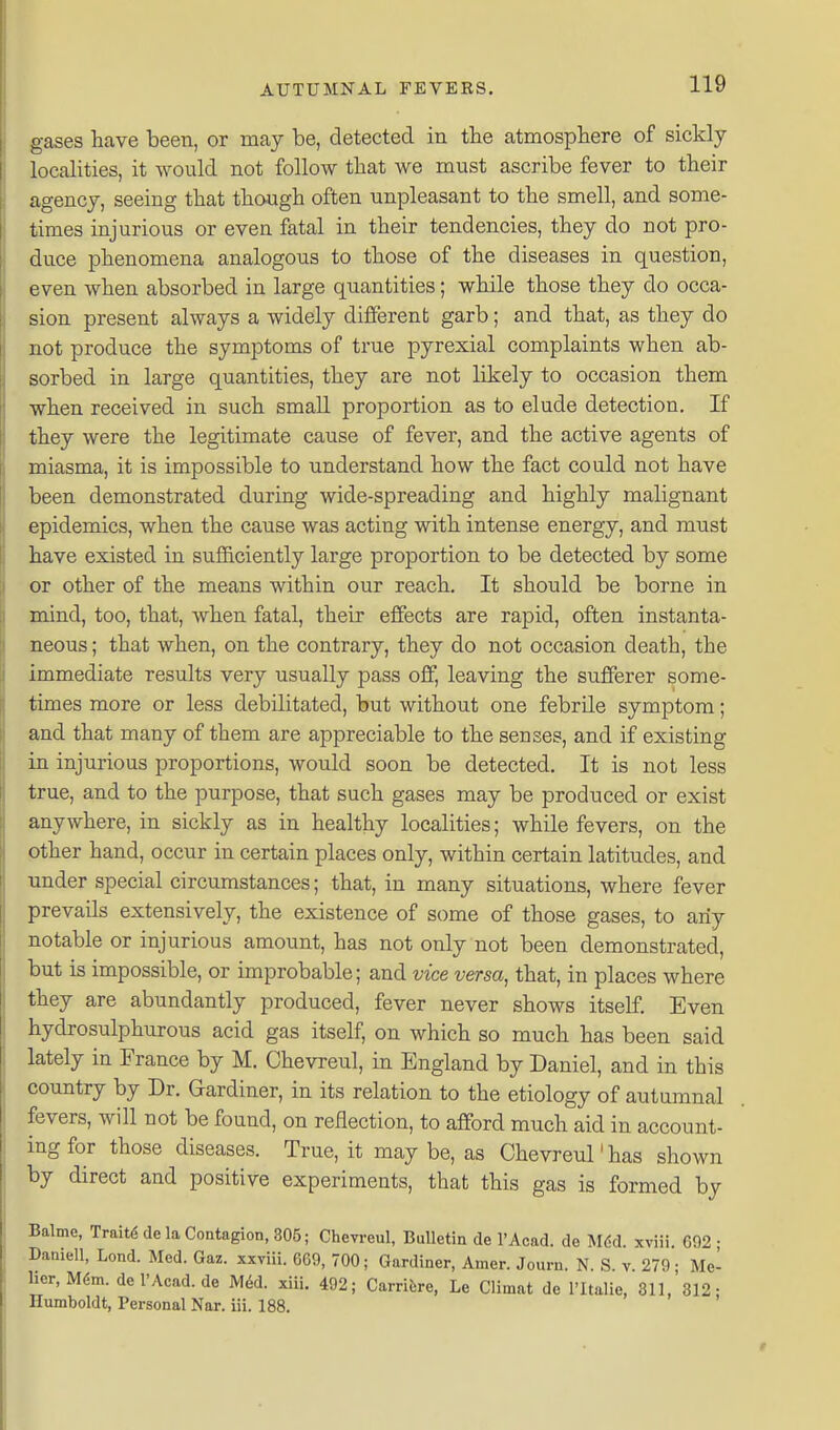 gases have been, or may be, detected in the atmosphere of sickly localities, it would not follow that we must ascribe fever to their agency, seeing that though often unpleasant to the smell, and some- times injurious or even fatal in their tendencies, they do not pro- duce phenomena analogous to those of the diseases in question, even when absorbed in large quantities; while those they do occa- sion present always a widely different garb; and that, as they do not produce the symptoms of true pyrexial complaints when ab- sorbed in large quantities, they are not likely to occasion them when received in such small proportion as to elude detection. If they were the legitimate cause of fever, and the active agents of miasma, it is impossible to understand how the fact could not have been demonstrated during wide-spreading and highly malignant epidemics, when the cause was acting with intense energy, and must have existed in suflB,ciently large proportion to be detected by some or other of the means within our reach. It should be borne in mind, too, that, when fatal, their effects are rapid, often instanta- neous ; that when, on the contrary, they do not occasion death, the immediate results very usually pass off, leaving the sufferer some- times more or less debilitated, but without one febrile symptom; and that many of them are appreciable to the senses, and if existing in injurious proportions, would soon be detected. It is not less true, and to the purpose, that such gases may be produced or exist anywhere, in sickly as in healthy localities; while fevers, on the other hand, occur in certain places only, within certain latitudes, and under special circumstances; that, in many situations, where fever prevails extensively, the existence of some of those gases, to any notable or injurious amount, has not only not been demonstrated, but is impossible, or improbable; and vice versa, that, in places where they are abundantly produced, fever never shows itself. Even hydrosulphurous acid gas itself, on which so much has been said lately in France by M. Chevreul, in England by Daniel, and in this country by Dr. Gardiner, in its relation to the etiology of autumnal fevers, will not be found, on reflection, to afford much aid in account- ing for those diseases. True, it may be, as Chevreul'has shown by direct and positive experiments, that this gas is formed by Balme, Trait6 de la Contagion, 805; Cheweul, Bulletin de I'Acad. de M6d. xviii. G92 ; Daniell, Lond. Med. Gaz. xxviii. 669, 700; Gardiner, Amer. Journ. N. S. v. 279; Me- ber,M6m. de I'Acad. de M6d. xiii. 492; Carrifcre, Le Climat de I'ltalie, 311, 312- Humboldt, Personal Nar. iii. 188.