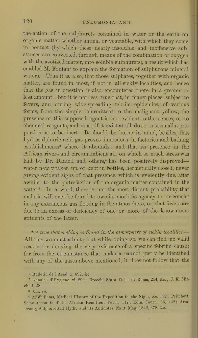 the action of the sulphurets coataiued in water or the earth on organic matter, whether animal or vegetable, with which they come in contact (by which these nearly insoluble and inoffensive sub- stances are converted, through means of the combination of oxygen with the azotized matter, into soluble sulphurets), a result which has enabled M. Fontan^ to explain the formation of sulphurous mineral waters. True it is, also, that those sulphates, together with organic matter, are found in most, if not in all sickly localities, and hence that the gas m question is also encountered there in a greater or less amount; but it is not less true that, in many places, subject to fevers, and during wide-spreading febrile epidemics, of various forms, from the simple intermittent to the malignant yellow, the presence of this supposed agent is not evident to the senses, or to chemical reagents, and must, if it exist at all, do so in so small a pro- portion as to be inert. It should be borne in mind, besides, that hydrosulphuric acid gas proves innocuous in factories and bathing establishments^ where it abounds; and that its presence in the African rivers and circumambient air, on which so much stress was laid by Dr. Dauiell and others,^ has been positively disproved— water newly taken up, or kept in bottles, hermetically closed, never giving evident signs of that presence, which is evidently due, after awhile, to the putrefaction of the organic matter contained in the water.'* In a word, there is not the most distant probability that malaria will ever be found to owe its morbific agency to, or consist in any extraneous gas floating in the atmosphere, or, that fevers are due to an excess or deficiency of one or more of the known con- stituents of the latter. Not true that nothing is found in the atmosphere of siclcly localities.— All this we must admit; but while doing so, we can find no valid reason for denying the very existence of a specific febrific cause; for from the circumstance that malaria cannot justly be identified with any of the gases above mentioned, it does not follow that the > Bulletin de I'Acad. x. 692, &o. 2 Annales d'Hygiene, xi. 290; BroccliL Stato Fisico di Roma, 254, &c.; J. K. Mit- chell, 28.  Loc. cil. ■I i\r Williams, Medical History of the Expedition to the Niger, &c. 172; Pritchett, Some Accounts of the African Remittent Fever, 117; Edin. Journ. 63, 442; Ann- strong, Sulphuretted Ilydr. and its Antido.tes, Naut. Mag. 1842, 378, &c.