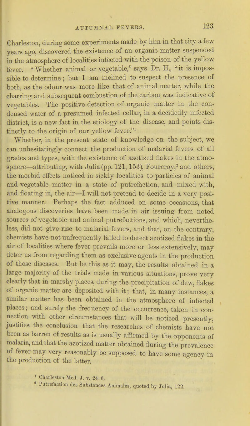 Charleston, during some experiments made bj him in that city a few years ago, discovered the existence of an organic matter suspended in the atmosphere of localities infected with the poison of the yellow fever. Whether animal or vegetable, says Dr. H., it is impos- sible to determine; but I am inclined to suspect the presence of both, as the odour was more like that of animal matter, while the charring and subsequent combustion of the carbon was indicative of vegetables. The positive detection of organic matter in the con- densed water of a presumed infected cellar, in a decidedly infected district, is a new fact in the etiology of the disease, and points dis- tinctly to the origin of our yellow fever.^ Whether, in the present state of knowledge on the subject, we can unhesitatingly connect the production of malarial fevers of all grades and types, with the existence of azotized flakes in the atmo- sphere—attributing, with Julia (pp. 121,153), Fourcroy,^ and others, the morbid effects noticed in sickly localities to particles of animal and vegetable matter in a state of putrefaction, and mixed with, and floating in, the air—I will not pretend to decide in a very posi- tive manner. Perhaps the fact adduced on some occasions, that analogous discoveries have been made in air issuing from noted sources of vegetable and animal putrefactions, and which, neverthe- less, did not give rise to malarial fevers, and that, on the contrary, chemists have not unfrequently failed to detect azotized flakes in the air of localities where fever prevails more or less extensively, may deter us from regarding them as exclusive agents in the production of those diseases. But be this as it may, the results obtained in a large majority of the trials made in various situations, prove very clearly that in marshy places, during the precipitation of dew, flakes of organic matter are deposited with it; that, in many instances, a similar matter has been obtained in the atmosphere of infected places; and surely the frequency of the occurrence, taken in con- nection with other circumstances that will be noticed presently, justifies the conclusion that the researches of chemists have not been as barren of results as is usually affirmed by the opponents of malaria, and that the azotized matter obtained during the prevalence of fever may very reasonably be supposed to have some agency in the production of the latter. ' Charleston Med. J. v. 24-6. * Putrefaction des Substances Animales, quoted by Julia, 122.