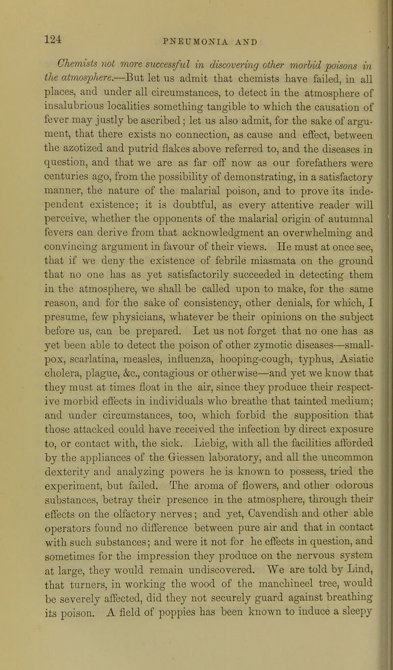 Chemists not more successful in discovering other morbid poisons in the atmosphere.—But let us admit that chemists have failed, in all places, and under all circumstances, to detect in the atmosphere of insalubrious localities something tangible to which the causation of fever may justly be ascribed; let us also admit, for the sake of argu- ment, that there exists no connection, as cause and effect, between the azotized and putrid flakes above referred to, and the diseases in question, and that we are as far off now as our forefathers were centuries ago, from the possibility of demonstrating, in a satisfactory manner, the nature of the malarial poison, and to prove its inde- pendent existence; it is doubtful, as every attentive reader will perceive, whether the opponents of the malarial origin of autumnal fevers can derive from that acknowledgment an overwhelming and convincing argument in favour of their views. He must at once see, that if we deny the existence of febrile miasmata on the ground that no one has as yet satisfactorily succeeded in detecting them in the atmosphere, we shall be called upon to make, for the same reason, and for the sake of consistency, other denials, for which, I presume, few physicians, whatever be their opinions on the subject before us, can be prepared. Let us not forget that no one has as yet been able to detect the poison of other zymotic diseases—small- pox, scarlatina, measles, influenza, hooping-cough, typhus, Asiatic cholera, plague, &c., contagious or otherwise—and yet we know that they must at times float in the air, since they produce their respect- ive morbid effects in individuals who breathe that tainted medium; and under circumstances, too, which forbid the supposition that those attacked could have received the infection by direct exposure to, or contact with, the sick. Liebig, with all the facilities afforded by the appliances of the Giessen laboratory, and all the uncommon dexterity and analyzing powers he is known to possess, tried the experiment, but failed. The aroma of flowers, and other odorous substances, betray their presence in the atmosphere, through their effects on the olfactory nerves; and yet, Cavendish and other able operators found no difference between pure air and that in contact with such substances; and were it not for he effects in question, and sometimes for the impression they produce on the nervous system at large, they would remain undiscovered. We are told by Lind, that turners, in working the wood of tlie manchineel tree, would be severely affected, did they not securely guard against breathing its poison. A field of poppies has been known to induce a sleepy