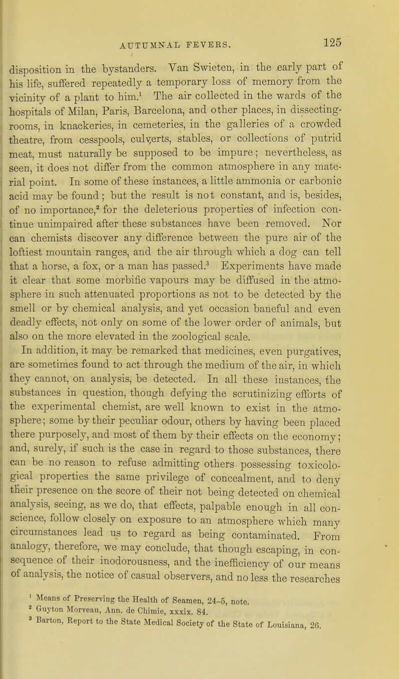 disposition in the bystanders. Van Swieten, in the .early part of his life, suffered repeatedly a temporary loss of memory from the vicinity of a plant to him.^ The air collected in the wards of the hospitals of Milan, Paris, Barcelona, and other places, in dissecting- rooms, in knackeries, in cemeteries, in the galleries of a crowded theatre, from cesspools, cnlv^erts, stables, or collections of putrid meat, must naturally be supposed to be impure; nevertheless, as seen, it does not differ from the common atmosphere in any mate- rial point. In some of these instances, a little ammonia or carbonic acid may be found ; but the resu.lt is not constant, and is, besides, of no importance,* for the deleterious properties of infection con- tinue unimpaired after these substances have been removed. JSTor can chemists discover any difference between the pure air of the loftiest mountain ranges, and the air through which a dog can tell that a horse, a fox, or a man has passed.^ Experiments have made it clear that some morbific vapours may be diffused in the atmo- sphere in such attenuated proportions as not to be detected by the smell or by chemical analysis, and yet occasion baneful and even deadly effects, not only on some of the lower order of aniinals, but also on the more elevated in the zoological scale. In addition, it may be remarked that medicines, even purgatives, are sometimes found to act through the medium of the air, in which they cannot, on analysis, be detected. In all these instances, the substances in question, though defying the scrutinizing efforts of the experimental chemist, are well known to exist in the atmo- sphere ; some by their peculiar odour, others by having been placed there purposely, and most of them by their effects on the economy; and, surely, if such is the case in regard to those substances, there can be no reason to refuse admitting others possessing toxicolo- gical properties the same privilege of concealment, and to deny their presence on the score of their not being detected on chemical analysis, seeing, as we do, that effects, palpable enough in all con- science, follow closely on exposure to an atmosphere which many circumstances lead us to regard as being contaminated. From analogy, therefore, we may conclude, that though escaping, in con- sequence of their inodorousness, and the inefaciency of our means of analysis, the notice of casual observers, and no less the researches ' Means of Preserving the Health of Seamen, 24-5, note. ' Guyton Morveau, Ann. de Chimie, xxxix. 84. 3 Barton, Report to the State Medical Society of the State of Louisiana, 26.