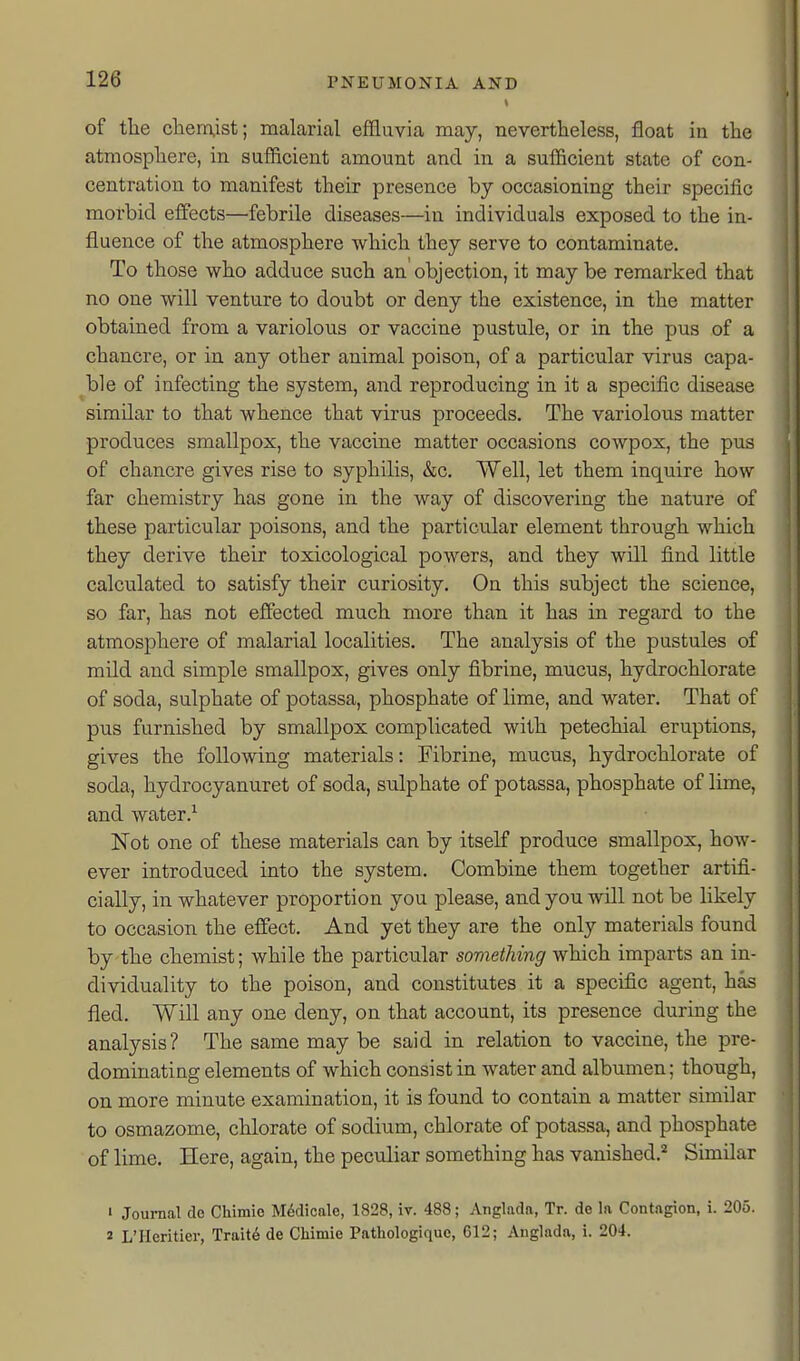 of the cliemist; malarial effluvia may, nevertheless, float in the atmosphere, in sufficient amount and in a sufficient state of con- centration to manifest their presence by occasioning their specific morbid efflscts—febrile diseases—in individuals exposed to the in- fluence of the atmosphere which they serve to contaminate. To those who adduce such an objection, it maybe remarked that no one will venture to doubt or deny the existence, in the matter obtained from a variolous or vaccine pustule, or in the pus of a chancre, or in any other animal poison, of a particular virus capa- ^ble of infecting the system, and reproducing in it a specific disease similar to that whence that virus proceeds. The variolous matter produces smallpox, the vaccine matter occasions cowpox, the pus of chancre gives rise to syphilis, &c. Well, let them inquire how far chemistry has gone in the way of discovering the nature of these particular poisons, and the particular element through which they derive their toxicological powers, and they will find little calculated to satisfy their curiosity. On this subject the science, so far, has not effected much more than it has in regard to the atmosphere of malarial localities. The analysis of the pustules of mild and simple smallpox, gives only fibrine, mucus, hydrochlorate of soda, sulphate of potassa, phosphate of lime, and water. That of pus furnished by smallpox complicated with petechial eruptions, gives the following materials: Fibrine, mucus, hydrochlorate of soda, hydrocyanuret of soda, sulphate of potassa, phosphate of lime, and water.^ Not one of these materials can by itself produce smallpox, how- ever introduced into the system. Combine them together artifi- cially, in whatever proportion you please, and you will not be likely to occasion the effect. And yet they are the only materials found by the chemist; while the particular something which imparts an in- dividuality to the poison, and constitutes it a specific agent, has fled. Will any one deny, on that account, its presence during the analysis? The same may be said in relation to vaccine, the pre- dominating elements of which consist in water and albumen; though, on more minute examination, it is found to contain a matter similar to osmazome, chlorate of sodium, chlorate of potassa, and phosphate of lime. Here, again, the peculiar something has vanished.^ Similar ' Journal de Chimie M6dicale, 1828, iv. 488; Anglada, Tr. de la Contagion, i. 205. « L'Heritier, Traits de Chimie Pathologiquc, 612; Anglada, i. 204.