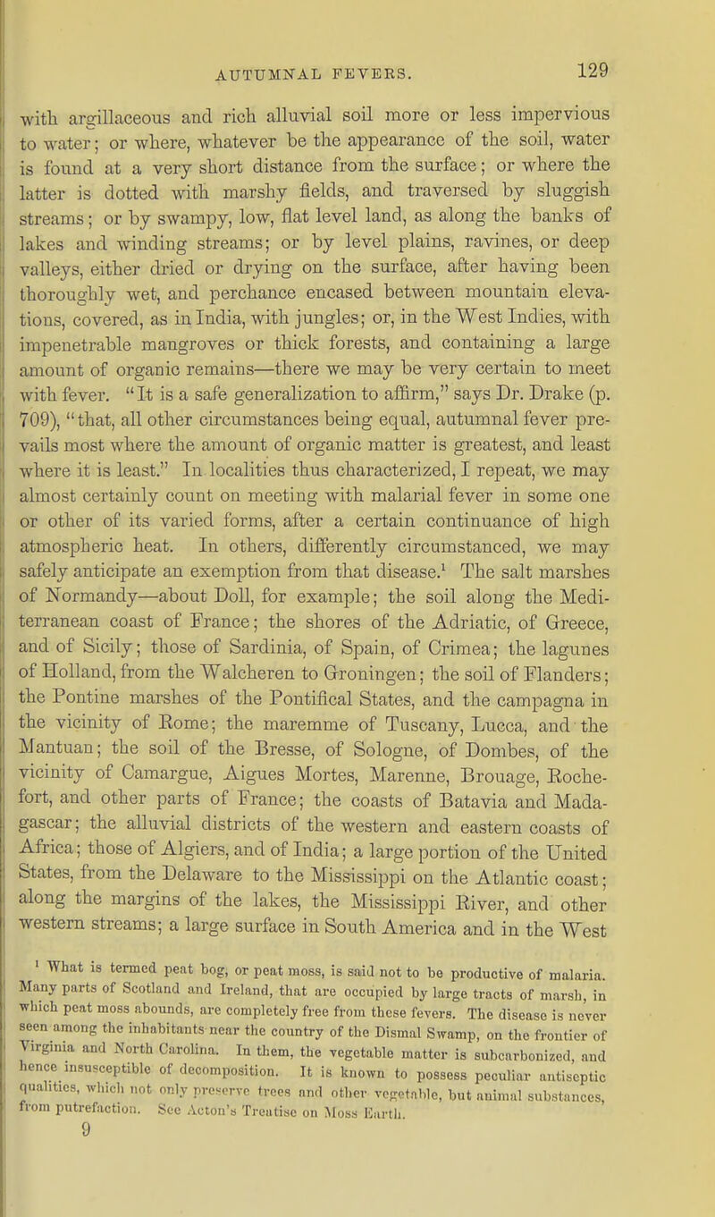 with argillaceous and ricli alluvial soil more or less impervious to water; or where, whatever be the appearance of the soil, water is found at a very short distance from the surface; or where the latter is dotted with marshy fields, and traversed by sluggish streams; or by swampy, low, flat level land, as along the banks of lakes and winding streams; or by level plains, ravines, or deep valleys, either dried or drying on the surface, after having been thoroughly wet, and perchance encased between mountain eleva- tions, covered, as in India, with jungles; or, in the West Indies, with impenetrable mangroves or thick forests, and containing a large amount of organic remains—there we may be very certain to meet with fever. It is a safe generalization to affirm, says Dr. Drake (p. 709),  that, all other circumstances being equal, autumnal fever pre- vails most where the amount of organic matter is greatest, and least where it is least. In localities thus characterized, I repeat, we may almost certainly count on meeting with malarial fever in some one or other of its varied forms, after a certain continuance of high atmospheric heat. In others, differently circumstanced, we may safely anticipate an exemption from that disease.^ The salt marshes of Normandy—about Doll, for example; the soil along the Medi- terranean coast of France; the shores of the Adriatic, of Greece, and of Sicily; those of Sardinia, of Spain, of Crimea; the lagunes of Holland, from the Walcheren to Grroningen; the soil of Flanders; the Pontine marshes of the Pontifical States, and the campagna in the vicinity of Rome; the maremme of Tuscany, Lucca, and the Mantuan; the soil of the Bresse, of Sologne, of Dombes, of the vicinity of Camargue, Aigues Mortes, Marenne, Brouage, Roche- fort, and other parts of France; the coasts of Batavia and Mada- gascar; the alluvial districts of the western and eastern coasts of Africa; those of Algiers, and of India; a large portion of the United States, from the Delaware to the Mississippi on the Atlantic coast; along the margins of the lakes, the Mississippi River, and other ■western streams; a large surface in South America and in the West ' What is termed peat bog, or peat moss, is saia not to be productive of malaria. Many parts of Scotland and Ireland, that are occupied by large tracts of marsh, in which peat moss abounds, are completely free from these fevers. The disease is never seen among the inhabitants near the country of the Dismal Swamp, on the frontier of Virginia and North Carolina. In them, the vegetable matter is subcarbonized, and hence insusceptible of decomposition. It is known to possess peculiar antiseptic qualities, wh.ch not only prenerve trees and other vogotablc, but animal substances, from putrefaction. See Acton's Treatise on Moss Karth 9