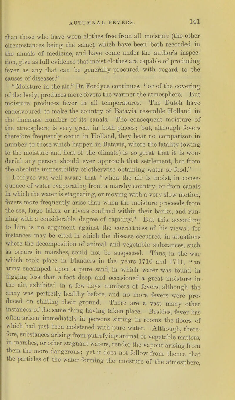 tlian those who have worn clothes free from all moisture (the other circumstances being the same), which have been both recorded in the annals of medicine, and have come under the author's inspec- tion, give as full evidence that moist clothes are capable of producing fever as any that can be generally procured with regard to the causes of diseases. Moisture in the air, Dr. Fordyce continues, or of the covering of the body, produces more fevers the warmer the atmosphere. But moisture produces fever in all temperatures. The Dutch have endeavoured to make the country of Batavia resemble Holland in the immense number of its canals. The consequent moisture of the atmosphere is very great in both places; but, although fevers therefore frequently occur in Holland, they bear no comparison in number to those which happen in Batavia, where the fatality (owing to the moisture and heat of the clima,te) is so great that it is won- derful any person should ever approach that settlement, but from the absolute impossibility of otherwise obtaining water or food. Fordyce was well aAvare that  when the air is moist, in conse- quence of water evaporating from a marshy country, or from canals in which the water is stagnating, or moving with a very slow motion, fevers more frequently arise than when the moisture iDroceeds from the sea, large lakes, or rivers confined within their banks, and run- ning with a considerable degree of rapidity. But this, according to him, is no argument against the correctness of his views; for instances may be cited in which the disease occurred in situations where the decomposition of animal and vegetable substances, such as occurs in marshes, could not be suspected. Thus, in the war which took place in Flanders in the years 1710 and 1711, an army encamped upon a pure sand, in which water was found in digging less than a foot deep, and occasioned a great moisture in the air, exhibited in a few days numbers of fevers, although the army was perfectly healthy before, and no more fevers were pro- duced on shifting their ground. There are a vast many other instances of the same thing having taken place. Besides, fever has often arisen immediately in persons sitting in rooms the floors of which had just been moistened with pure water. Although, there- fore, substances arising from putrefying animal or vegetable matters, m marshes, or other stagnant waters, render the vapour arising from them the more dangerous; yet it does not follow from thence that the particles of the water forming the moisture of the atmosphere,