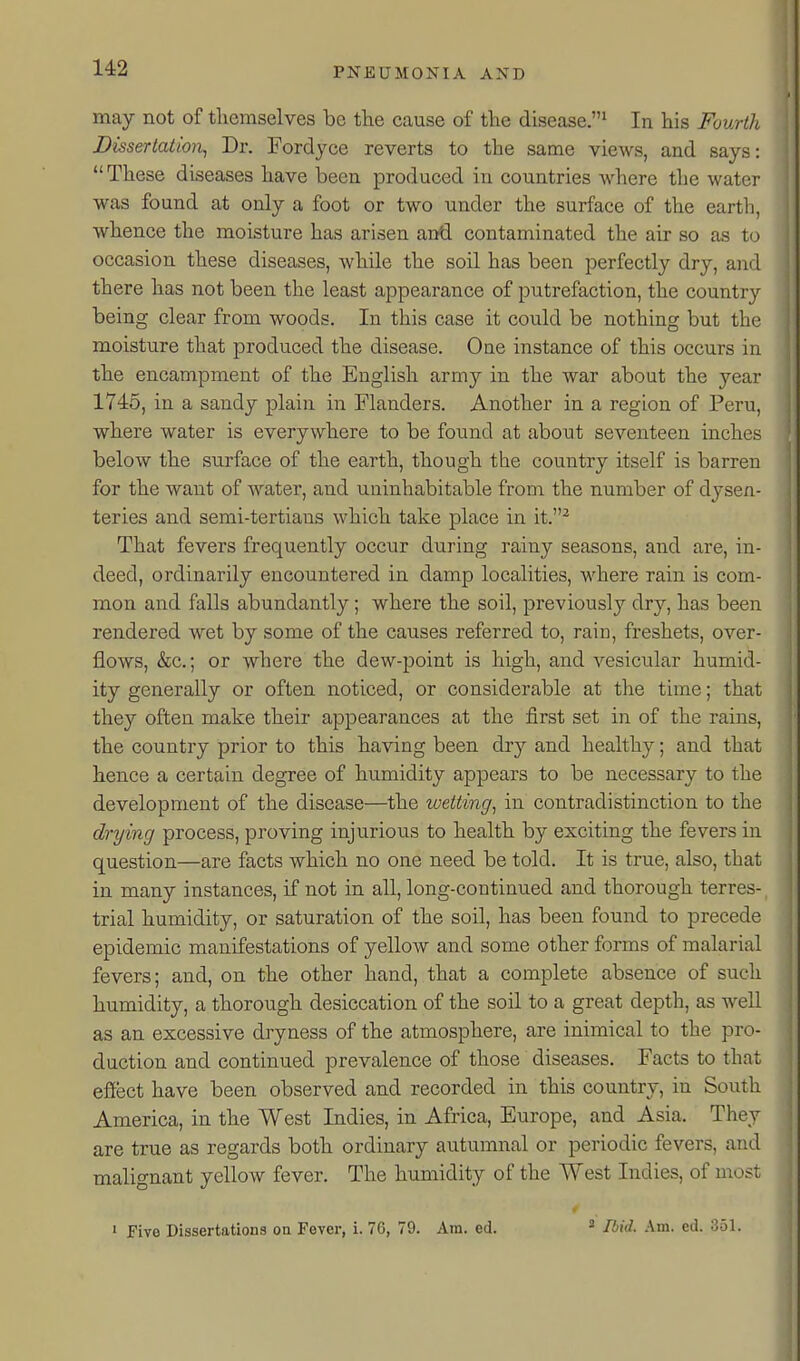 may not of themselves be the cause of the disease.^ In his Fourth Dissertation, Dr. Fordyce reverts to the same views, and says: These diseases have been produced in countries Avhere the water was found at only a foot or two under the surface of the earth, whence the moisture has arisen and contaminated the air so as to occasion these diseases, while the soil has been perfectly dry, and there has not been the least appearance of putrefaction, the country being clear from woods. In this case it could be nothing but the moisture that produced the disease. One instance of this occurs in the encampment of the English army in the war about the year 1745, in a sandy plain in Flanders. Another in a region of Peru, where water is everywhere to be found at about seventeen inches below the surface of the earth, though the country itself is barren for the want of water, and uuinhabitable from the number of dysen- teries and semi-tertians which take place in it.^ That fevers frequently occur during rainy seasons, and are, in- deed, ordinarily encountered in damp localities, where rain is com- mon and falls abundantly; where the soil, previously dry, has been rendered wet by some of the causes referred to, rain, freshets, over- flows, &c.; or where the dew-point is high, and vesicular humid- ity generally or often noticed, or considerable at the time; that they often make their appearances at the first set in of the rains, the country prior to this having been dry and healthy; and that hence a certain degree of humidity appears to be necessary to the development of the disease—the wetting, in contradistinction to the drying process, proving injurious to health by exciting the fevers in question—are facts which no one need be told. It is true, also, that in many instances, if not in all, long-continued and thorough terres- trial humidity, or saturation of the soil, has been found to precede epidemic manifestations of yelloAV and some other forms of malarial fevers; and, on the other hand, that a complete absence of such humidity, a thorough desiccation of the soil to a great depth, as well as an excessive dryness of the atmosphere, are inimical to the pro- duction and continued prevalence of those diseases. Facts to that effect have been observed and recorded in this country, in South America, in the West Indies, in Africa, Europe, and Asia, They are true as regards both ordinary autumnal or periodic fevers, and malignant yellow fever. The humidity of the West Indies, of most • Five Dissertations on Fever, i. 70, 79. Am. ed. « Ibid. Am. ed. 351.