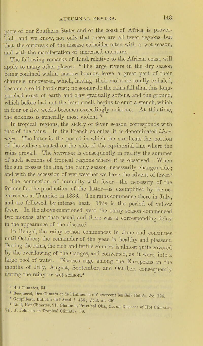 parts of our Soutlierii States and of the coast of Africa, is prover- bial ; and we know, not only that these are all fever regions, but that the outbreak of the disease coincides often with a wet season, and with the manifestation of increased moisture. The following remarks of Lind, relative to the African coast, will apply to many other places:  The large rivers in the dry season being confined within narrow bounds, leave a great part of their channels uncovered, which, having their moisture totally exhaled, become a solid hard crust; no sooner do the rains fall than this long- parched crust of earth and clay gradually softens, and the ground, which before had not the least smell, begins to emit a stench, which iu four or five weeks becomes exceedingly noisome. At this time, the sickness is generally most violent.^ In tropical regions, the sickly or fever season corresponds with that of the rains. In the French colonies, it is denominated hiver- nage. The latter is the period in which the sun heats the portion of the zodiac situated on the side of the equinoxial line where the rains prevail. The hivernage is consequently in reality the summer of such sections of tropical regions where it is observed. When the sun crosses the line, the rainy season necessarily changes side; aud with the accession of wet weather we have the advent of fever.^ The connection of humidity with fever—the necessity of the former for the production of the latter—is exemplified by the oc- currences at Tampico in 1836. The rains commence there in July, and are followed by intense heat. This is the period of yellow fever. In the above-mentioned year the rainy season commenced two months later than usual, and there was a corresponding delay in the appearance of the disease.^ In Bengal, the rainy season commences in June and continues until October; the remainder of the year is healthy and pleasant. During the rains, the rich and fertile country is almost quite covered by the overflowing of the Ganges, and converted, as it were, into a large pool of water. Diseases rage among the Europeans in the months of July, August, September, and October, consequently during the rainy or wet season.'' ' Hot Climates, 54. 2 Becquerel, Des Climats et de I'Influence qu' exercent les Sols Bois^s, &c. 124. * Goupilleau, Bulletin de I'Acad. i. 456; Ibid. iii. 306. ^ Lind, Hot Climates, 91; Shannon, Practical Obs., &c. on Diseases of Hot Climates, 74 ; J. Johnson on Tropical Climates, 59.
