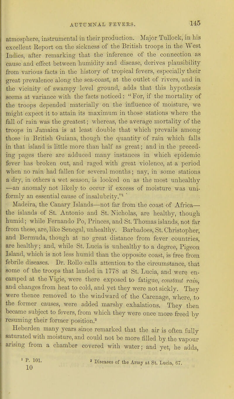 atmospliere, instrumental in tlieir production. Major TuUock, in his excellent Report on the sickness of the British troops in the West Indies, after remarking that the inference of the connection as cause and effect between humidity and disease, derives plausibility from various facts in the history of tropical fevers, especially their great prevalence along the sea-coast, at the outlet of rivers, and in the vicinity of swampy level ground, adds that this hypothesis seems at variance with the facts noticed:  For, if the mortality of the troops depended materially on the influence of moisture, we might expect it to attain its maximum in those stations where the fall of rain was the greatest; whereas, the average mortality of the troops in Jamaica is at least double that which prevails among those in British Gruiana, though the quantity of rain which falls in that island is little more than half as great; and in the preced- ing pages there are adduced many instances in which epidemic fever has broken out, and raged with great violence, at a period when no rain had fallen for several months; nay, in some stations a dry, in others a wet season, is looked on as the most unhealthy —an anomaly not likely to occur if excess of moisture was uni- formly an essential cause of insalubrity.^ ' Madeira, the Canary Islands—not far from the coast of Africa— the islands of St. Antonio and St. Nicholas, are healthy, though humid; while Fernando Po, Princes, and St. Thomas islands, not far from these, are, like Senegal, unhealthy. Barbadoes, St. Christopher, and Bermuda, though at no great distance from fever countries, are healthy; and, while St. Lucia is unhealthy to a degree,. Pigeon Island, which is not less humid than the opposite coast, is free from febrile diseases. Dr. Rollo calls attention to the circumstance, that some of the troops that landed in 1778 at St. Lucia, and were en- camped at the Vigie, were there exposed to fatigue, constant rain, and changes from heat to cold, and yet they were not sickly. They were thence removed to the windward of the Carenage, where, to the former causes, were added marshy exhalations. They then became subject to fevers, from which they were once more freed by resuming their former position.^ Heberden many years since remarked that the air is often fully saturated with moisture, and could not be more filled by the vapour arising from a chamber covered with water; and yet, he adds, • P. 101. 10 ' Diseases of the Army at St. Lucia, 67.