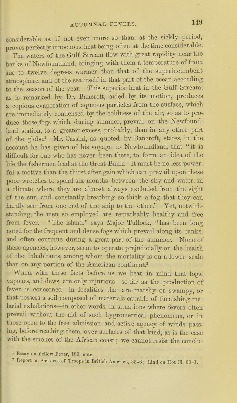 considerable as, if not even more so than, at the sickly period, proves perfectly innocuous, heat being often at the time considerable. • The waters of the Gulf Stream flow with great rapidity near the banks of JSTewfoundland, bringing with them a temperature of from Six to twelve degrees warmer than that of the superincumbent atmosphere, and of the sea itself in that part of the ocean according to the season of the year. This superior heat in the Gulf Stream, as is remarked by Dr. Bancroft, aided by its motion, produces a copious evaporation of aqueous particles from the surface, which are immediately condensed by the coldness of the air, so as to pro- duce those, fogs which, during summer, prevail on the Newfound- land station, to a greater excess, probably, than in any other part of the globe.^ Mr. Cassini, as quoted by Bancroft, states, in the account he has given of his voyage to Newfoundland, that it is difficult for one who has never been there, to form an idea of the life the fishermen lead at the Great Bank. It must be no less power- ful a motive than the thirst after gain which can prevail upon these poor wretches to spend six months between the sky and water, in a climate where they are almost always excluded from the sight of the sun, and constantly breathing so thick a fog that they can hardly see from one end of the ship to the other. Yet, notwith- standing, the men so employed are remarkably healthy and free from fever. The island, says Major TuUock, has been long noted for the frequent and dense fogs which prevail along its banks, and often continue during a great part of the summer. None of these agencies, however, seem to operate prejudicially on the health of the inhabitants, among whom the mortality is on a lower scale than on any portion of the American continent.* ■ When, with these facts before us, we bear in mind that fogs, vapours, and dews are only injurious—so far as the production of fever is concerned—in localities that are marshy or swampy, or that possess a soil composed of materials capable of furnishing ma- larial exhalations—in other words, in situations where fevers often prevail without the aid of such hygrometrical phenomena, or in those open to the free admission and active agency of winds pass- ing, before reaching them, over surfaces of that kind, as is the case with the smokes of the African coast; we cannot resist the conclu- . ' Essay on Yellow Fever, 189, note. . « Report on Sickness of Troops in British America, 35-6 ; Lind on Hot CI. 30-1.